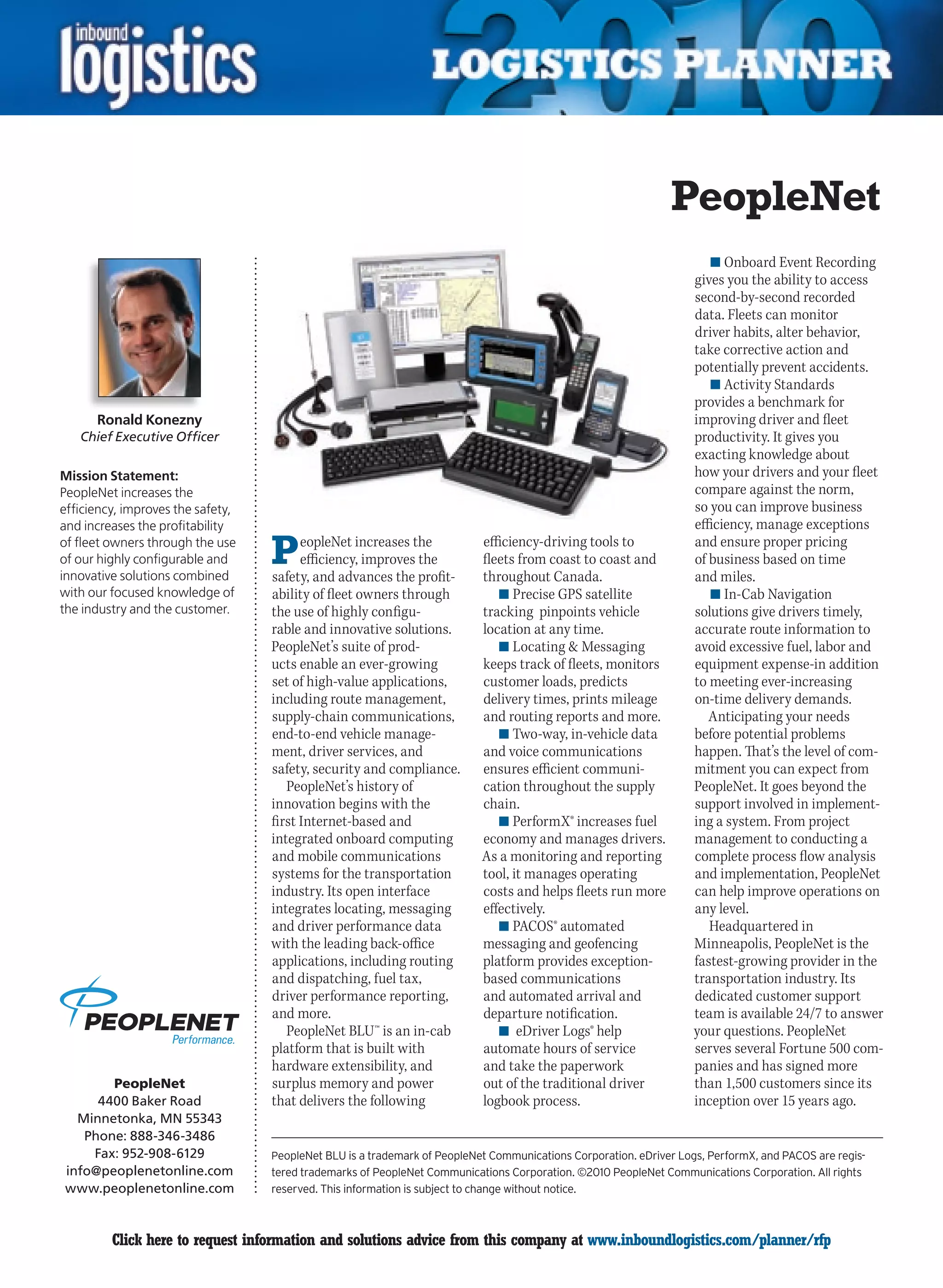 PeopleNet
                                                                                                                       n	Onboard Event Recording
                                                                                                                    gives you the ability to access
                                                                                                                    second-by-second recorded
                                                                                                                    data. Fleets can monitor
                                                                                                                    driver habits, alter behavior,
                                                                                                                    take corrective action and
                                                                                                                    potentially prevent accidents.
                                                                                                                       n	Activity Standards
                                                                                                                    provides a benchmark for
      Ronald Konezny                                                                                                improving driver and fleet
    Chief Executive Officer                                                                                         productivity. It gives you
                                                                                                                    exacting knowledge about
Mission Statement:                                                                                                  how your drivers and your fleet
PeopleNet increases the                                                                                             compare against the norm,
efficiency, improves the safety,                                                                                    so you can improve business
and increases the profitability                                                                                     efficiency, manage exceptions
of fleet owners through the use
of our highly configurable and
innovative solutions combined
                                   P     eopleNet increases the
                                         efficiency, improves the
                                   safety, and advances the profit-
                                                                           efficiency-driving tools to
                                                                           fleets from coast to coast and
                                                                           throughout Canada.
                                                                                                                    and ensure proper pricing
                                                                                                                    of business based on time
                                                                                                                    and miles.
with our focused knowledge of      ability of fleet owners through            n	Precise GPS satellite                  n	In-Cab Navigation
the industry and the customer.     the use of highly configu-              tracking pinpoints vehicle               solutions give drivers timely,
                                   rable and innovative solutions.         location at any time.                    accurate route information to
                                   PeopleNet’s suite of prod-                 n	Locating  Messaging                avoid excessive fuel, labor and
                                   ucts enable an ever-growing             keeps track of fleets, monitors          equipment expense-in addition
                                   set of high-value applications,         customer loads, predicts                 to meeting ever-increasing
                                   including route management,             delivery times, prints mileage           on-time delivery demands.
                                   supply-chain communications,            and routing reports and more.               Anticipating your needs
                                   end-to-end vehicle manage-                 n	Two-way, in-vehicle data            before potential problems
                                   ment, driver services, and              and voice communications                 happen. That’s the level of com-
                                   safety, security and compliance.        ensures efficient communi-               mitment you can expect from
                                      PeopleNet’s history of               cation throughout the supply             PeopleNet. It goes beyond the
                                   innovation begins with the              chain.                                   support involved in implement-
                                   first Internet-based and                   n	PerformX® increases fuel            ing a system. From project
                                   integrated onboard computing            economy and manages drivers.             management to conducting a
                                   and mobile communications               As a monitoring and reporting            complete process flow analysis
                                   systems for the transportation          tool, it manages operating               and implementation, PeopleNet
                                   industry. Its open interface            costs and helps fleets run more          can help improve operations on
                                   integrates locating, messaging          effectively.                             any level.
                                   and driver performance data                n	PACOS® automated                       Headquartered in
                                   with the leading back-office            messaging and geofencing                 Minneapolis, PeopleNet is the
                                   applications, including routing         platform provides exception-             fastest-growing provider in the
                                   and dispatching, fuel tax,              based communications                     transportation industry. Its
                                   driver performance reporting,           and automated arrival and                dedicated customer support
                                   and more.                               departure notification.                  team is available 24/7 to answer
                                      PeopleNet BLU™ is an in-cab             n	 eDriver Logs® help                 your questions. PeopleNet
                                   platform that is built with             automate hours of service                serves several Fortune 500 com-
                                   hardware extensibility, and             and take the paperwork                   panies and has signed more
       PeopleNet                   surplus memory and power                out of the traditional driver            than 1,500 customers since its
     4400 Baker Road               that delivers the following             logbook process.                         inception over 15 years ago.
  Minnetonka, MN 55343
   Phone: 888-346-3486
    Fax: 952-908-6129              PeopleNet BLU is a trademark of PeopleNet Communications Corporation. eDriver Logs, PerformX, and PACOS are regis-
info@peoplenetonline.com           tered trademarks of PeopleNet Communications Corporation. ©2010 PeopleNet Communications Corporation. All rights
www.peoplenetonline.com            reserved. This information is subject to change without notice.



C        Click here to request information and solutions advice from this company at www.inboundlogistics.com/planner/rfp                               V
 