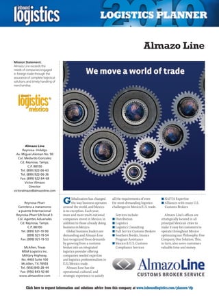 Almazo Line
Mission Statement:
Almazo Line exceeds the
needs of companies engaged
in foreign trade through the
assurance of complete logistical
solutions and timely handling of
merchandise.




        Almazo Line
      Reynosa- Hidalgo
  Av. Miguel Aleman No. 90
   Col. Medardo Gonzalez
     Cd. Reynosa, Tamps.
           C.P. 88550
     Tel. (899) 922-06-63
     Tel. (899) 922-06-36
     Fax: (899) 922-84-68
        Victor Almazo
            Director
victoralmazo@almazoline.com


       Reynosa-Pharr
  Carretera a matamoros
                                   G      lobalization has changed
                                          the way business operates
                                   around the world, and Mexico
                                                                      all the requirements of even
                                                                      the most demanding logistics
                                                                      challenges in Mexico/U.S. trade.
                                                                                                         n	NAFTA Expertise
                                                                                                         n	Alliances with many U.S.
                                                                                                           Customs Brokers
  a puente Internacional           is no exception. Each year,
 Reynosa-Pharr S/N local 3.        more and more multi-national         Services include:                   Almazo Line’s offices are
  Col. Agentes Aduanales           companies invest in Mexico; in     n	Distribution                     strategically located in all
   Cd. Reynosa, Tamps.             addition to those already doing    n	Logistics                        principal Mexican cities to
          C.P. 88700               business in Mexico.                n	Logistics Consulting             make it easy for customers to
    Tel. (899) 921-19-90              Global business leaders are     n	Full Service Customs Brokers     operate throughout Mexico
         (899) 921-19-54           demanding and Almazo Line          n	Southern Border, Immex           optimizing our Philosophy: One
    Fax: (899) 921-19-53           has recognized these demands         Program Assistance               Company, One Solution. This,
                                   by growing from a customs          n	Mexico & U.S. Customs            in turn, also saves customers
       McAllen, Texas              broker into an integrated            Compliance Services              valuable time and money.
      MSM Logistics Inc.           logistics provider offering
      Military Highway.            companies needed expertise
      No. 4403 Suite 100           and logistics professionalism in
     McAllen, TX 78503             U.S./Mexico trade.
     Tel. (956) 843-28-44             Almazo Line has the
    Fax: (956) 843-92-80           operational, cultural, and
    www.almazoline.com             strategic experience to satisfy


C        Click here to request information and solutions advice from this company at www.inboundlogistics.com/planner/rfp             V
 