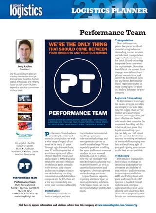 Performance Team
                                                                                                             Transportation
                                                                                                                Our customers com-
                                                                                                             pete in fast-paced retail and
                                                                                                             manufacturing industries,
                                                                                                             demanding precise, accurate,
                                                                                                             and informed transportation
                                                                                                             support. Performance Team
                                                                                                             has the skills and technology
                                                                                                             to support those time-sensi-
         Craig Kaplan                                                                                        tive requirements. No matter
           President                                                                                         how difficult the mission, from
                                                                                                             drayage, store delivery, local
Our focus has always been on
building partnerships through
                                                                                                             pick-up, consolidation, and
leveraging our expertise, human
                                                                                                             delivery to distribution facili-
capital, technology, and integrity.                                                                          ties and stores, Performance
Today’s supply chain solutions                                                                               Team’s experience makes us
depend on absolute commitment                                                                                ready to step up to the plate
to these ideals.                                                                                             and make a difference for your
                                                                                                             company.

                                                                                                             Logistics / Consulting
                                                                                                                To Performance Team, logis-
                                                                                                             tics means strategy, execution
                                                                                                             and integrity. Our solid expe-
                                                                                                             rience in supply chain service
                                                                                                             enables us to analyze your
                                                                                                             business, devising custom, effi-
                                                                                                             cient, effective and flexible
                                                                                                             solutions to best maximize the
                                                                                                             movement, handling and dis-
                                                                                                             tribution of your goods. Our
                                                                                                             logistics consulting exper-
                          SM


                                      P    erformance Team has been
                                           providing the retail and
                                      manufacturing industries with
                                                                          the infrastructure, material-
                                                                          handling equipment,
                                                                          information technology, and
                                                                                                             tise can help you craft robust
                                                                                                             growth-oriented distribution
                                                                                                             systems, increasing your return
                                      a wide range of supply chain        management expertise to            on assets while managing over-
    Los Angeles • Seattle
                                      services for nearly 25 years.       handle any challenge. We are       head without losing sight of
      Dallas/Fort Worth
     Miami • Charleston
                                      Through eight domestic hubs,        especially proficient at adding    your goal – giving your custom-
 Northern CA • Inland Empire
                                      over 3.7 million square feet of     flex space and human resources     ers the best service available.
    New York/New Jersey               warehouse space, and a fleet        to adjust to your seasonal
                                      of more than 350 trucks, our        demands. Talk to us about          Technology
                                      skilled team of 3,000 dedicated     how you can eliminate your            Performance Team utilizes
                                      employees process $70 billion       need for lengthy and costly real   best-in-class technology to
                                      in wholesale goods annually.        estate investments, as well as     streamline and improve the
                                      We’ve worked hard to earn           unneeded construction and          movement and visibility of
                                      and maintain a reputation as        equipment, labor management        your products and information.
                                      one of the leading trucking,        and technology purchases.          Integrating our world-class
                                      consolidation, and distribution        As your business expands,       WMS and TMS systems with
                                      companies in the U.S. Here are      requiring additional space or      yours, and your clients’ ERP
    Performance Team                  a few ways we can help you          more sophisticated solutions,      systems, is handled through
     11204 Norwalk Blvd               serve your customers efficiently.   Performance Team can rise to       sophisticated enterprise
 Santa Fe Springs, CA 90670                                               meet your strategic distribution   application integration tools,
         562-345-2212                 Distribution                        needs.                             utilizing well-understood EDI
  Cliff Katab, Executive VP             Whether your needs are                                               standards or proprietary inter-
    marketing@ptgt.net                basic or complex, we have                                              faces as our customers require.


C         Click here to request information and solutions advice from this company at www.inboundlogistics.com/planner/rfp                 V
 