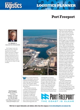 Port Freeport


                                                                                                        Highway 36, State Highway 288,
                                                                                                        and Union Pacific Railroad;
                                                                                                        only a few minutes commute
                                                                                                        from quality schools, housing
                                                                                                        and medical care and just
                                                                                                        59 miles south of downtown
                                                                                                        Houston, Texas – the nation’s
                                                                                                        fourth largest city; surrounded
                                                                                                        by a highly qualified, technical
       A.J. Reixach, Jr.                                                                                labor pool; available existing
Executive Port Director/CEO                                                                             water supply, wastewater col-
                                                                                                        lection, electrical distribution,
    Port Freeport came into                                                                             gas and telephone; existence of
being more than 100 years                                                                               adjacent properties that could
ago when the first jetty                                                                                support future growth and
system was built in Freeport,                                                                           development; air freight service
Texas. Since that time, Port                                                                            by all national carriers from
Freeport has become one of                                                                              multiple surrounding airports
the fastest growing ports on                                                                            within 60-mile radius; avail-
the Gulf Coast and currently                                                                            ability of local, high-quality
ranks 16th among U.S. ports                                                                             trainable workforce and close
in international cargo tonnage                                                                          proximity to universities and
handled.                                                                                                technical colleges; ability to
                                                                                                        manage inventory and/or
                                                                                                        manufacture duty deferred,
                                                                                                        inside our Foreign-Trade Zone;
                                                                                                        Texas is a right-to-work state,
                                                                                                        which leaves you the right to
                                                                                                        choose between union and
                                                                                                        non-union labor; the state of
                                                                                                        Texas, Brazoria County and
                                                                                                        Port Freeport offer competitive

                                 W      ith a current channel of
                                        45-foot depth, soon to be
                                 widened and deepened, just 3
                                                                      creating jobs as a leading
                                                                      economic catalyst for the Port
                                                                      and the Texas Gulf Coast. Port
                                                                                                        incentives, tax credits and
                                                                                                        exemptions.
                                                                                                           For more information
                                 miles from open Gulf of Mexico       Freeport offers the following     about Port Freeport and
                                 waters, Port Freeport offers         benefits: rail, highway, vessel   the benefits we provide,
                                 more than 7,500 acres for future     and/or barge transportation       please visit our Web site at
                                 development.                         can be seamlessly utilized;       www.portfreeport.com, e-mail
                                   Port Freeport serves its           direct access to the Gulf         us at wilson@portfreeport.com
                                 customers and stakeholders           Intracoastal Waterway, Brazos     or call us at 1-800-362-5743,
       Port Freeport             through development and              River Diversion Channel, State    extension 4265.
      200 W. Second St.          marketing of competitive
          Third Floor            world-class navigational
     Freeport, TX 77541          capabilities, technically
      Tel: 800-362-5743          advanced marine and multi-
      Fax: 979-233-5625          modal terminal services and
 wilson@portfreeport.com         port-related industrial facilities
  www.portfreeport.com           while achieving profits and


C        Click here to request information and solutions advice from this company at www.inboundlogistics.com/planner/rfp             V
 