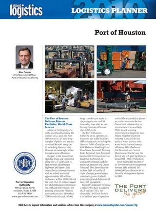 Port of Houston




      Alec Dreyer
 Chief Executive Officer
Port of Houston Authority




                              The Port of Houston                 barge transfers are made at         and will be expanded in phases
                              Delivers Diverse                    the port each year, and 88          as market demands dictate.
                              Facilities, World Class             steamship lines offer service       Committed to leadership in
                              Service                             linking Houston with more           environmental stewardship,
                                 As one of the largest ports      than 1,053 ports.                   PHA’s award-winning
                              in the world and handling 225          The Port of Houston              environmental programs have
                              million tons a year, the Port       Authority owns, operates, or        helped heighten maritime
                              of Houston is a 25-mile-long        leases out the public facilities    industry standards for air
                              complex of public and private       of Houston’s port, including the    quality, water quality, solid
                              terminals located along the         Houston Public Grain Elevator,      waste reduction and energy
                              53-mile-long Houston Ship           Bulk Materials Handling Plant,      efficiency. PHA’s Barbours
                              Channel, situated eight miles       Woodhouse Terminal, Turning         Cut Terminal and Central
                              from downtown Houston.              Basin Terminal, Care Terminal,      Maintenance Facility are the
                                 The port is the main driver      Jacintoport Terminal, Fentress      first of any U.S. port facilities to
                              of global trade and commerce        Bracewell Barbours Cut              attain ISO 14001 certification.
                              along the U.S. Gulf Coast. A        Container Terminal, and the            Dove-tailing the success of
                              vast network of interstate          Bayport Container and Cruise        its Environmental Management
                              highways and three Class-           Terminal. This diversification      System, PHA attained ISO
                              One railways connect Houston        enables PHA to handle all           28000:2007 certification for its
                              with an inland market of            types of cargo: general cargo,      Security Management System
                              approximately 100 million           containers, grain, dry bulk,        in 2008.
                              customers within 1,000 miles of     project cargo and shipments of
   Port of Houston            the port. Over 25 million square    heavy-lift equipment.
       Authority              feet of distribution centers near      Bayport’s container terminal
  111 East Loop North         the port and other centers are      is expected to have a capacity
 Houston, Texas 77029         growing around the Houston          of 2.3 million TEUs. The
     713-670-2400             metropolitan area. More than        ultimately 1,043-acre facility
www.portofhouston.com         7,700 vessel calls and 150,000      is in its third year of operation


C     Click here to request information and solutions advice from this company at www.inboundlogistics.com/planner/rfp                 V
 