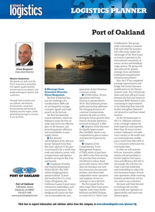 Port of Oakland
                                                                                                           Collaboration. This group,
                                                                                                           while continuing to compete
                                                                                                           with each other for business,
                                                                                                           will collectively market the
                                                                                                           advantages of the West Coast
                                                                                                           as America’s gateway to the
                                                                                                           international community of
                                                                                                           ocean carriers and beneficial
                                                                                                           cargo owners. The group will
       Omar Benjamin                                                                                       also advocate for greater
      Executive Director                                                                                   strategic focus and federal
                                                                                                           funding for transportation
Mission Statement:                                                                                         infrastructure projects.
We devote our skills and the                                                                                  Also, the UP has completed
Port’s resources to providing                                                                              trackage improvements and
the highest quality facilities                                                                             bridge and tunnel clearance
and services to our airport, real   A Message from                      generation of post-Panamax         modifications to the Donner
estate and seaport tenants and      Executive Director                  container vessels.                 Summit route. This will provide
customers.                          Omar Benjamin:                         n	A $700 million, 50-year       faster and more efficient transit
                                       The Port of Oakland has          agreement with Ports               between the Port and America’s
Through their activities and        met the challenges of a             America to operate Berths          heartland. BNSF Railway is also
our policies, we enhance            transformative 2009, and            20-24. This landmark private-      continuing its improvements
the economic, social and            we are buoyed by stronger           public partnership addresses       in the Tehachapi Pass that will
environmental well being of         economic signals and trade          the changing dynamics of           further strengthen Oakland’s
Oakland and the region, while       growth on the horizon.              container transportation,          rail network to and from inland
generating earnings to reinvest        The Port has launched            and puts the port on a firm        markets.
in our activities.                  several initiatives, which are      footing for future growth. Ports      As the 5th busiest port in
                                    helping to make the Port an         America formally opened its        the U.S., Oakland continues
                                    easier and more cost-effective      terminal on January 4, 2010.       to be a strategic solution for
                                    place to do business, and              n	Adoption of the Maritime      both importers and exporters.
                                    promoting greater efficiency        Air Quality Improvement            More than 28 ocean carriers
                                    and sustainability in your          Plan (MAQIP), which is our         connect Oakland to virtually
                                    supply chains:                      comprehensive plan to reduce       every country in the world, and
                                        n	The planned                   emissions by 85 percent by         our central gateway enables
                                    redevelopment of the 168-acre       2020.                              you to reach more than 50% of
                                    former Oakland Army Base.              n	Adoption of the               U.S. consumers within just two
                                    This land, adjacent to the port,    Comprehensive Truck                intermodal days.
                                    is envisioned to be a world-class   Management Program                    In 2010, we will continue
                                    trade and industry center, with     (CTMP), which in part bans         with our innovative collabo-
                                    transportation and logistics        pre-2004 trucks from serving       rations and partnerships to
                                    facilities serving the Bay Area     the port that have not been        further improve Port opera-
                                    and beyond.                         retrofitted to reduce diesel       tions and efficiency. But that is
                                        n	Completion of harbor          particulate matter. The CTMP       not enough. We will also con-
                                    and channel deepening to            does not introduce any new         tinue to provide leadership
                                    50 feet MLLW. This $410             fees, minimizes bureaucratic       and stewardship to reduce the
                                    million dredging project            burdens, and allows both           environmental impact of mari-
                                    spanned almost 12 years             independent owner operators        time operations, while ensuring
                                    and involved the U.S. Army          and employee drivers to            business productivity and ser-
                                    Corps of Engineers, the             continue to serve the Port.        vice value to our customers.
     Port of Oakland                California Coastal Conservancy,       The Port joined the five            My team and I look forward
     530 Water Street               community stakeholders, and         other major West Coast ports,      to working with you this
    Oakland, CA 94607               our terminal operators. This        together with Union Pacific        year to help you capitalize on
       510-627-1100                 dredging will ensure the Port       Railroad and BNSF Railway,         opportunities and reach your
  www.portofoakland.com             can accommodate the next            to create the U.S. West Coast      business goals.


C        Click here to request information and solutions advice from this company at www.inboundlogistics.com/planner/rfp                V
 