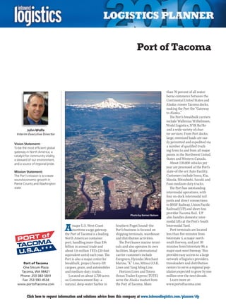 Port of Tacoma



                                                                                                        than 70 percent of all water-
                                                                                                        borne commerce between the
                                                                                                        Continental United States and
                                                                                                        Alaska crosses Tacoma docks,
                                                                                                        making the Port the “Gateway
                                                                                                        to Alaska.”
                                                                                                           The Port’s breakbulk carriers
                                                                                                        include Wallenius Wilhelmsen,
                                                                                                        World Logistics, NYK Ro/Ro
          John Wolfe                                                                                    and a wide variety of char-
 Interim Executive Director                                                                             ter services. From Port docks,
                                                                                                        large, oversized loads are eas-
Vision Statement:
                                                                                                        ily permitted and expedited via
To be the most efficient global
                                                                                                        a number of qualified truck-
gateway in North America, a                                                                             ing firms to and from all major
catalyst for community vitality,                                                                        points in the Northwest United
a steward of our environment,                                                                           States and Western Canada.
and a source of regional pride.                                                                            About 120,000 vehicles per
                                                                                                        year are processed at the Port’s
Mission Statement:                                                                                      state-of-the-art Auto Facility.
The Port’s mission is to create                                                                         Customers include Isuzu, Kia,
sound economic growth in                                                                                Mazda, Mitsubishi, Suzuki and
Pierce County and Washington                                                                            Fuso medium-duty trucks.
state.                                                                                                     The Port has outstanding
                                                                                                        intermodal operations, with
                                                                                                        four on-dock intermodal rail
                                                                                                        yards and direct connections
                                                                                                        to BNSF Railway, Union Pacific
                                                                                                        Railroad (UP) and short-line
                                                                                                        provider Tacoma Rail. UP
                                                                                Photo by Kemer Nelson
                                                                                                        also handles domestic inter-
                                                                                                        modal lifts at the Port’s South

                                   A     major U.S. West Coast
                                         maritime cargo gateway,
                                   the Port of Tacoma is a leading
                                                                      Southern Puget Sound–the
                                                                      Port’s business is focused on
                                                                      shipping terminals, warehouse
                                                                                                        Intermodal Yard.
                                                                                                           Port terminals are located
                                                                                                        less than five minutes from
                                   North American container           and distribution activities.      Interstate 5, a major north-
                                   port, handling more than $36         The Port leases marine termi-   south freeway, and just 30
                                   billion in annual trade and        nals and also operates its own    minutes from Interstate 90, a
                                   about 1.6 million TEUs (20-foot    facilities. Major international   major east-west freeway. This
                                   equivalent units) each year. The   carrier customers include         provides easy access to a large
                                   Port is also a major center for    Evergreen, Hyundai Merchant       network of logistics providers,
     Port of Tacoma                breakbulk, project/heavy-lift      Marine, “K” Line, Mitsui O.S.K.   transloaders and distribution
     One Sitcum Plaza              cargoes, grain, and automobiles    Lines and Yang Ming Line.         centers to serve a regional pop-
    Tacoma, WA 98421               and medium-duty trucks.               Horizon Lines and Totem        ulation expected to grow by one
   Phone: 253-383-5841                Located on about 2,700 acres    Ocean Trailer Express (TOTE)      million over the next decade.
    Fax: 253-593-4534              on Commencement Bay–a              serve the Alaska market from         Learn more at:
  www.portoftacoma.com             natural, deep-water harbor in      the Port of Tacoma. More          www.portoftacoma.com


C        Click here to request information and solutions advice from this company at www.inboundlogistics.com/planner/rfp            V
 