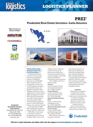 PREI®
                                Prudential Real Estate Investors – Latin America

    PREI’s Partners in
     Mexico include:




                               “Global Knowledge…                  of Mexico’s main industrial        international experience in
                                Regional Expertise…                markets with an on-the-            financing, developing and
                                Local Execution…”                  ground team of dedicated           efficiently managing world-
                                  Prudential Real Estate           investment professionals who       class industrial properties.
                               Investors is the real estate        actively manage its expanding      With a sizeable portfolio of
                               investment management               industrial portfolio in            strategically located industrial
                               business of Prudential              association with local partners.   properties, PREI has a wide
                               Financial, Inc. (NYSE:PRU).            Some of PREI’s partners in      array of options available for
                               PREI, comprised of fund             Mexico include:                    companies seeking to establish
                               management centers in the           Amistad                            or expand their operations
                               US in Parsippany, New Jersey        Contact: Claudio F. Ramon          throughout Mexico.
                               and Atlanta, Georgia; and           cframon@amistadm.com
                               globally in Munich, London,         Tel: +52 (844) 416 4040                         Locations:
                               Singapore and Mexico City; is       Grupo O’Donnell                      Aguascalientes • Atitalaquia
                               supported by a network of local     Contact: David O’Donnell                Celaya • Casas Grandes
                               offices throughout the world.       david@odonnell.com.mx                Chihuahua • Ciudad Acuña
                               PREI’s specialized operating        Tel: +52 (55) 5281 3600            Ciudad Juarez • Cuautitlan Izcalli
                               units offer a broad range of        Industrial Global Solutions             Durango • Guadalajara
                               investment opportunities            (IGS)                                  Hermosillo • Huehuetoca
                               and investment management           Contact: Lachlan Elting               Matamoros • Mexico City
                               services in the United States,      lelting@igs.com.mx                    Monterrey • Nuevo Laredo
                                                                                                              Puebla • Queretaro
        Prudential             Europe, Asia and Latin America.     Tel: +52 (55) 3098 9002
                                                                                                          Ramos Arizpe • Reynosa
 Real Estate Investors            As of September 30, 2009,        Real Estate Management and
                                                                                                       Saltillo • San Luis Potosi • Silao
     Latin America             PREI managed $43.3 billion of       Services Group                     Tijuana • Toluca • Villahermosa
Andres Bello 10, 11th Floor    gross assets ($23.7 billion net).   Contact: Pablo Culebro
    Mexico DF 11560               PREI offers a broad range        pculebro@rmsg.com.mx
  Tel: +52 55 5093 2770        of real estate investment           Tel: +52 (614) 432 0950
  Fax: +52 55 5093 2789        management services around             PREI’s Mexican operations
     www.prei.com              the globe. PREI is active in all    leverage on extensive


C      Click here to request information and solutions advice from this company at www.inboundlogistics.com/planner/rfp                V
 