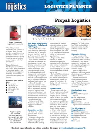 Propak Logistics



     Shana Yarborough
  Logistics Warehouse, Inc.         Your World Is In Constant           to your concerns. Whether            us a need – ”we’ll take it from
                                    Motion. Stay Up To Speed            you need truckload services,         here.” We’re comfortable in
                                    with Propak.                        nationwide merchandise               that environment; it is what
“Propak has provided
                                      The demands of the supply         rollouts, freight analysis, supply   motivates us to do better
headhauls as well as backhauls
in all traffic lanes. They have
                                    chain never stop. With Propak,      chain management, you name           every day.
provided many solutions on my
                                    they never have to. Whenever,       it – we examine your operations
behalf and that lets me focus       however, wherever it needs to       looking for improvement              Master the Motion.
on what is important in my day.     go, Propak gets it there quickly,   opportunities.                          Propak takes a world of
Propak has been an excellent        accurately and seamlessly.              Propak has the ability           constant motion that can be
company to grow with. Thank            With access to asset-based       to handle all of your                as confusing as it is frustrating
you Propak!”                        carriers at our command, we         transportation needs. No             and converts it into positive
                                    have the power to reach your        matter the number of locations       momentum – working to your
Mission Statement:                  shipping destinations around        or the volume, whether you’re        advantage through aggressive
Providing pro-active solutions      the country – or around the         on-site or outside, or need a        innovation and nonstop
and support, at the highest level   corner. Whether you need            customized program – we tailor       customer service.
of operational excellence and       transportation and freight          integrated solutions that work          We’re the ones to call to
safety. Demonstrating positive      forwarding, pallet sales and        best for you.                        make every link in your supply
leadership, innovation and          management, warehousing, or            The benefits? Streamline your     chain stronger, more efficient,
commitment at all levels of our     complete integrated logistical      entire supply chain. Improve         and more effective.
business.                           services, a team of Propak sales,   your bottom line through our            We know the demands
                                    service and technical support       proven cost-efficiencies. And        of your supply chain never
Warehouse space added in            staff stand ready to serve you.     relax at the convenience of          stop. It’s a world of constant
2009:
                                       Above all, Propak is             dealing with only one source.        motion. That’s why companies
n	Mira Loma, CA
                                    absolutely committed to the         Propak Logistics.                    are moving to Propak. You
n	Salt Lake City, UT
n	Casa Grande, AZ
                                    highest standards of customer                                            should, too.
n	Oklahoma City, OK
                                    service, aggressively pursuing      Proven Results
n	Denver, CO                        innovative solutions to the            Propak understands that           Also Available from
n	Reno, NV                          problems you face today – and       the real world needs real world      Propak:
                                    ones that may arise tomorrow.       solutions. It is what drives us      n	Total Pallet Management
                                    Maybe that’s why Propak enjoys      everyday – we are constantly           services
                                    such high client retention and      looking for better solutions for     n	Pallet Sales – plastic,
                                    customer satisfaction.              you. Our success is found in           corrugated and steel
                                       Get up to speed. Make            your success, we wouldn’t have       n	 Warehousing
                                    Propak your single-source           it any other way. And from the       n	 Transportation – national,
                                    supply chain solutions              testimonials of our clients, it        regional and local deliveries
                                    company.                            seems they agree. In today’s
                                                                        climate, the one certainty           The Advantages of
                                    Streamline and Save                 we all have is that the need         Propak Logistics:
      Propak Logistics                It starts with a simple           for solutions does not slow          n	Streamline supply chain
         P.O. Box 11708             question: What are your             down, in fact, it often speeds       n	Custom integrated solutions
     Fort Smith, AR 72917           problem areas?                      up. You can think of Propak as       n	Improved bottom line
    Toll Free: 877-919-1600           When you call upon the            a means to gain control of this      n	World-Class Customer
     Office: 479-478-7800           dedicated team at Propak            spinning world. Let us know            Service
      Fax: 479-478-7801             Logistics, our people take          what solutions you need. Our         n	One Source
      www.propak.com                the time to listen carefully        attitude is that once you give


C        Click here to request information and solutions advice from this company at www.inboundlogistics.com/planner/rfp                      V
 