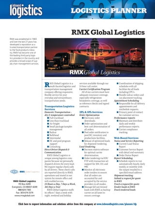 RMX Global Logistics
RMX was established in 1983
and over the last 27 years has
developed a reputation as a
trusted transportation partner
to the food products indus-
try. RMX has become one of
the leading third party logis-
tics providers in the country and
provides a broad scope of sup-
ply chain management services.




                                    R     MX Global Logistics is a
                                          multi-faceted logistics and
                                    transportation management
                                                                        services available through our
                                                                        24 hour call center.
                                                                        Carrier Certification Program
                                                                                                            n	Coordination of shipping
                                                                                                               schedules with all
                                                                                                               facilities for all loads
                                    company offering responsive,          All of our carriers must have        including CPU’s.
                                    flexible service for your           adequate insurance coverage,        n	Handle railcar orders and
                                    everyday and extraordinary          especially refrigeration               car placement tracking.
                                    transportation needs.               breakdown coverage, as well       Appointment Scheduling
                                                                        as reference checks and signed      n	Responsible for all delivery
                                    Transportation Logistics            contracts.                             appointments and
                                    Services                                                                   reschedule requests.
                                    Domestic Transportation –           3PL  4PL Services                  n	Primary point of contact
                                    dry  temperature controlled        Order Optimization                     for customer service.
                                       n	Full truckload                   n	Electronic order              Performance reports
                                       n	Less than truckload                downloads.                      n	Maintain and distribute
                                       n	Air freight                      n	Order optimization and             daily and weekly
                                       n	Small package/samples              best cost determination of         performance reports.
                                          management                        all orders.                     n	Carrier compliance
                                       n	Railcar                          n	Pool order notification to         tracking.
                                       n	Bulkhead                           pool DC, inventory and
                                       n	Intermodal                         productions facilities.       Web-Based Services
                                       n	DC and pool program              n	Release of optimized loads    Status and Service Reporting
                                          support                           for shipment tendering.          n	Current Load Status
                                       n	Consulting                     Load Tendering                         Report
                                    Direct Driver Dispatch               n	Decision matrix software         n	Customer Service Report
                                    Communication                           for optimal carrier                with detail and summary
                                       RMX Global Logistics is              determination.                   n	Order Status Report
                                    unique among logistics com-           n	Order tendering via EDI/      Report Scheduling
                                    panies because we personally            FTP with transaction set         n	Schedule reports to run
                                    dispatch drivers for every load.        support for 204, 214, and          automatically hourly, daily
                                    We require regular check calls          990.                               weekly, or monthly with
                                    by all drivers. These check calls     n	Monitor all electronic             the output emailed to a
                                    are reported directly to RMX            order tenders to ensure            specified email address
                                    operations and stored in our            that all orders are           Shipment tracking
                                    system for remote office and            accounted for and             Submit a request for quote
   RMX Global Logistics             web enabled access.                     accepted by the service       to RMX
        PO Box 4209                 24 Hours a Day, 7 Days a Week,          providers in all modes.       Track a request for quote
  Evergreen, CO 80437-4209          365 Days a Year                       n	Manage fall out/missed        Tender loads to RMX
        888-824-7365                   RMX Global Logistics staffs          loads with RMX as backup      Track tendered loads
      Fax: 303-674-3374             its offices 7 days a week with          carrier on all lanes to
    www.rmxglobal.com               night, weekend and holiday              ensure coverage.


C        Click here to request information and solutions advice from this company at www.inboundlogistics.com/planner/rfp               V
 
