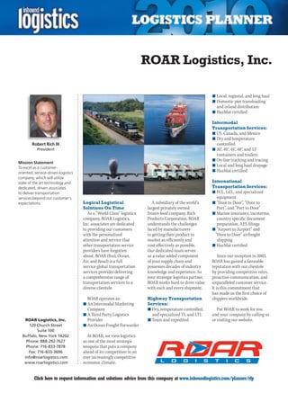 ROAR Logistics, Inc.

                                                                                                           n	Local, regional, and long haul
                                                                                                           n	Domestic pier transloading
                                                                                                             and inland distribution
                                                                                                           n	HazMat certified

                                                                                                           Intermodal
                                                                                                           Transportation Services:
                                                                                                           n	US, Canada, and Mexico
                                                                                                           n	Dry and temperature
        Robert Rich III                                                                                      controlled
           President                                                                                       n	20', 40', 45', 48', and 53'
                                                                                                             containers and trailers
                                                                                                           n	On-line tracking and tracing
Mission Statement
                                                                                                           n	Local and long haul drayage
To excel as a customer-
oriented, service-driven logistics
                                                                                                           n	HazMat certified
company, which will utilize
state of the art technology and                                                                            International
dedicated, driven associates                                                                               Transportation Services:
to deliver transportation                                                                                  n	FCL, LCL, and specialized
services beyond our customer’s                                                                               equipment
expectations.                        Logical Logistical                   A subsidiary of the world’s      n	“Door to Door”, “Door to
                                     Solutions On Time                 largest privately owned               Port”, and “Port to Door”
                                        As a “World Class” logistics   frozen food company, Rich           n	Marine insurance, incoterms,
                                     company, ROAR Logistics,          Products Corporation, ROAR            country specific document
                                     Inc. associates are dedicated     understands the challenges            preparation, AES filings
                                     to providing our customers        faced by manufacturers              n	“Airport to Airport” and
                                     with the personalized             in getting their product to          “Door to Door” airfreight
                                     attention and service that        market as efficiently and             shipping
                                     other transportation service      cost effectively as possible.       n	HazMat certified
                                     providers have forgotten          Our dedicated team serves
                                     about. ROAR (Rail, Ocean,         as a value added component              Since our inception in 2003,
                                     Air, and Road) is a full          of your supply chain and            ROAR has gained a favorable
                                     service global transportation     possesses decades of industry       reputation with our clientele
                                     services provider delivering      knowledge and experience. As        by providing competitive rates,
                                     a comprehensive range of          your strategic logistics partner,   proactive communication, and
                                     transportation services to a      ROAR works hard to drive value      unparalleled customer service.
                                     diverse clientele.                with each and every shipment.       It is this commitment that
                                                                                                           has made us the first choice of
                                       ROAR operates as:                Highway Transportation             shippers worldwide.
                                     n	An Intermodal Marketing          Services:
                                       Company                          n	Dry, temperature controlled,        Put ROAR to work for you
                                     n	A Third Party Logistics            and specialized TL and LTL       and your company by calling us
   ROAR Logistics, Inc.                Provider                         n	Team and expedited               or visiting our website.
      120 Church Street              n	An Ocean Freight Forwarder
          Suite 100
  Buffalo, New York 14202              At ROAR, we view logistics
    Phone: 888-292-7627              as one of the most strategic
    Phone: 716-833-7878              weapons that puts a company
     Fax: 716-833-3696               ahead of its competition in an
   info@roarlogistics.com            ever increasingly competitive
   www.roarlogistics.com             economic climate.


C        Click here to request information and solutions advice from this company at www.inboundlogistics.com/planner/rfp                  V
 