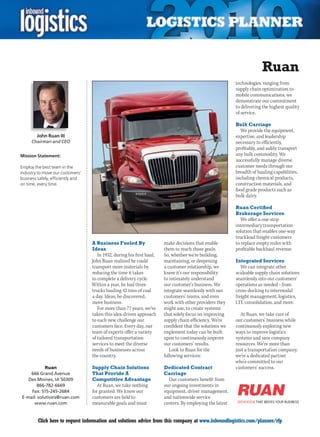 Ruan
                                                                                                           technologies, ranging from
                                                                                                           supply chain optimization to
                                                                                                           mobile communications, we
                                                                                                           demonstrate our commitment
                                                                                                           to delivering the highest quality
                                                                                                           of service.

                                                                                                           Bulk Carriage
                                                                                                             We provide the equipment,
        John Ruan III                                                                                      expertise, and leadership
     Chairman and CEO                                                                                      necessary to efficiently,
                                                                                                           profitably, and safely transport
Mission Statement:                                                                                         any bulk commodity. We
                                                                                                           successfully manage diverse
Employ the best team in the                                                                                customer needs through our
industry to move our customers’                                                                            breadth of hauling capabilities,
business safely, efficiently and                                                                           including chemical products,
on time, every time.                                                                                       construction materials, and
                                                                                                           food grade products such as
                                                                                                           bulk dairy.

                                                                                                           Ruan Certified
                                                                                                           Brokerage Services
                                                                                                              We offer a one-stop
                                                                                                           intermediary transportation
                                                                                                           solution that enables one-way
                                                                                                           truckload freight customers
                                   A Business Fueled By                 make decisions that enable         to replace empty miles with
                                   Ideas                                them to reach those goals.         profitable backhaul revenue.
                                      In 1932, during his first haul,   So, whether we’re building,
                                   John Ruan realized he could          maintaining, or deepening          Integrated Services
                                   transport more materials by          a customer relationship, we           We can integrate other
                                   reducing the time it takes           know it’s our responsibility       scaleable supply chain solutions
                                   to complete a delivery cycle.        to intimately understand           seamlessly into our customers’
                                   Within a year, he had three          our customer’s business. We        operations as needed – from
                                   trucks hauling 42 tons of coal       integrate seamlessly with our      cross-docking to intermodal
                                   a day. Ideas, he discovered,         customers’ teams, and even         freight management, logistics,
                                   move business.                       work with other providers they     LTL consolidation, and more.
                                      For more than 77 years, we’ve     might use, to create systems
                                   taken this idea-driven approach      that solely focus on improving       At Ruan, we take care of
                                   to each new challenge our            supply chain efficiency. We’re     our customers’ business while
                                   customers face. Every day, our       confident that the solutions we    continuously exploring new
                                   team of experts offer a variety      implement today can be built       ways to improve logistics
                                   of tailored transportation           upon to continuously improve       systems and save company
                                   services to meet the diverse         our customers’ results.            resources. We’re more than
                                   needs of businesses across              Look to Ruan for the            just a transportation company;
                                   the country.                         following services:                we’re a dedicated partner
                                                                                                           who’s committed to our
            Ruan                   Supply Chain Solutions               Dedicated Contract                 customers’ success.
    666 Grand Avenue               That Provide A                       Carriage
   Des Moines, IA 50309            Competitive Advantage                  Our customers benefit from
       866-782-6669                   At Ruan, we take nothing          our ongoing investments in
    Fax: 515-245-2684              for granted. We know our             equipment, driver management,
E-mail: solutions@ruan.com         customers are held to                and nationwide service
      www.ruan.com                 measurable goals and must            centers. By employing the latest


C        Click here to request information and solutions advice from this company at www.inboundlogistics.com/planner/rfp                V
 
