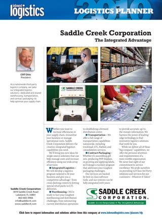 Saddle Creek Corporation
                                                                                  The Integrated Advantage




          Cliff Otto
          President

As a nationwide third-party
logistics company, we tailor
our integrated logistics
solutions – dedicated and shared
warehousing, transportation,
and contract packaging – to
help optimize your supply chain.




                                   W      hether you want to
                                          increase efficiencies in
                                   your supply chain, streamline
                                                                      to establishing a forward
                                                                      distribution center.
                                                                         n	Transportation – We
                                                                                                          to provide accurate, up-to-
                                                                                                          the-minute information. We
                                                                                                          harness the power of leading-
                                   your business or manage            offer a full range of               edge technology to find
                                   operational costs, Saddle          transportation capabilities         innovative logistics solutions
                                   Creek Corporation delivers the     nationwide, including               that work for you.
                                   creative, integrated logistics     truckload, LTL, flatbed, and           While we deliver all of these
                                   capabilities you need.             consolidation services.            “big company” capabilities, we
                                      We’ll bring you new ideas for      n	Contract Packaging –           offer the personal attention
                                   single-source solutions that can   Whether it’s assembling gift        and responsiveness of a
                                   help manage costs and increase     sets, producing POP displays,       more nimble organization.
                                   efficiency using our wide array    or printing and applying labels,   We never lose sight of our
                                   of services:                       we’ll design a turnkey program      commitment to service
                                      n	Integrated Logistics –        that addresses your toughest        excellence. We pride ourselves
                                   We will develop a logistics        packaging challenges.               on providing 1st Class 3rd Party
                                   program tailored to fit your          Our services are backed          solutions and services for our
                                   business and give you a            by best-in-class software           customers – Whatever It Takes!
                                   competitive advantage – from       tools, and our systems can be
                                   cross-docking centers to kitting   fully integrated with yours
                                   special retail packs to LTL
Saddle Creek Corporation           deliveries.
  3010 Saddle Creek Road              n	Warehousing – We’re
     Lakeland, FL 33801            ready to face your toughest
       863-665-0966                warehousing and distribution
    info@saddlecrk.com             challenges, from outsourcing
   www.saddlecrk.com               current distribution operations


C        Click here to request information and solutions advice from this company at www.inboundlogistics.com/planner/rfp              V
 