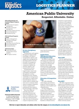 American Public University
                                                                       Respected. Affordable. Online
APU Undergraduate and                                                                                   essential to anyone looking
Graduate Degree Programs                                                                                to advance in the industry.
include:                                                                                                Tomorrow’s leaders in this
n	Transportation & Logistics                                                                            field will have the ability to
   Management                                                                                           impact their company’s bottom
n	Emergency & Disaster                                                                                  line by finding intelligent
   Management                                                                                           ways for SCM to drive a
n	Information Systems Security
                                                                                                        company’s ability to compete
n	Security Management
                                                                                                        successfully in the global
n	Homeland Security
                                                                                                        market. Our faculty offers their
APU Certificate Programs
                                                                                                        real world experiences and
include:                                                                                                proven academic credentials
n	Logistics Management                                                                                  in air, surface and maritime
n	Emergency & Disaster                                                                                  transportation, hazardous
   Management                                                                                           materials, international trade,
n	Information Security Planning                                                                         and other vital areas to succeed
n	Security Management                                                                                   in a global career path.”
n	Homeland Security                                                                                        APU’s partners such as
                                                                                                        the Global Maritime and
APU Partnerships                                                                                        Transportation School, along
n	Global Maritime and             An inter-disciplinary              more, than the movement of         with the Logistics Institute,
  Transportation School           approach:                          goods themselves.                  provide outlets for gaining
  (GMATS)                            Transportation and Logistics                                       professional certification in
n	The Logistics Institute         Management degrees build           Supply Chain                       specific industry segments.
                                  knowledge in the fields of         Management Education:
                                  transportation, logistics, and     A Competitive Edge                 About APU
                                  supply chain management by           The ability to adapt to new         Join the rapidly growing
                                  providing students with the        advantages and complexities        online learning world which
                                  principles of management,          are critically important, and      accommodates the busy
                                  economics, finances, and           companies are relying more         professional. At APU you’ll
                                  components of global air,          heavily on the strategic           join more than 50,000 fellow
                                  maritime, logistics, and           thinking of their supply chain     students who balance work and
                                  transportation systems.            management (SCM) leadership.       family responsibilities while
                                     Transportation and              The good news is that the jobs     studying online. Our students
                                  Logistics plays critical roles     will be more plentiful and         pursue a myriad of traditional
                                  in Emergency and Disaster          lucrative. On the other hand,      and specialty online programs.
                                  Management as well as              more will be demanded of these     Tour the university by
                                  Homeland	Security.	Whether	        professionals.                     registering for our virtual open
                                  stakeholders in transportation                                        house events at www.apus.edu/
                                  move goods on a regular basis      Education: A Competitive           news-events/open-house.htm.
                                  from distribution centers to       Edge
                                  retailer outlets or whether they      APU offers affordable           Why APU?
                                  must react to a disaster which     online degree and certificate        APU offers respected, online
                                  requires emergency shipments       programs which leverage your       degrees at an affordable tuition.
                                  of water, transportation           experience and strengthen your     With monthly course starts and
                                  professionals must acquire a       competitiveness.                   no specific login times, you can
                                  broad knowledge in their field.       Dr.	Oliver	Hedgepeth,	          manage class work with your
                                     These three fields are          Program Director for APU’s         other obligations. APU offers
                                  critically impacted by             Transportation and Logistics       a book grant to cover book
                                  Information Systems and            Management program                 costs for all degree-seeking
American Public University        Security Management. For           offers some advice for those       undergraduate students to help
  111 West Congress Street        today, it is information which     looking to advance a career        manage educational expenses.
  Charles Town, WV 25414          moves the world and moves          or build expertise in this           APU is a member of the
 Admissions: 1-877-777-9081       cargo. The value of information    field. “Pursuing a degree at the   regionally accredited American
    www.apu.apus.edu              is equal in importance, if not     Bachelor’s or Master’s level is    Public University System.


C        Click here to request information and solutions advice from this company at www.inboundlogistics.com/planner/rfp             V
 