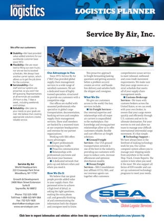 Service By Air, Inc.
We offer our customers:

n	Stability – We have provided
  value-added solutions for our
  worldwide customer base
  since 1972.
n	Flexibility – We are never
  tied to filling our own trucks
  nor are we tied to booked
  schedules. We always have        Our Advantage to You                 This proactive approach         comprehensive ocean service
  another carrier option, which       Since 1972, Service By Air     to freight forwarding (asking      to meet inbound, outbound
  allows us to get the job done    (“SBA”) has provided global       questions and getting answers      and cross-trade movement
  for the customer.                supply chain management           before a problem occurs)           requirements. We make sure
n	Serviceability – Our             services to a wide range of       creates an error- and hassle-      that your cargo moves on a
  staff and our systems are        satisfied customers. We are       free delivery and satisfies both   strict schedule that meets
  proactive, so you won’t be       a dedicated team of highly        the shipper and consignee.         all of your supply-chain
  left guessing. Representatives   trained specialists, structured                                      management needs.
  at all terminals are available   to provide our customers with a   What We Do                             n	Customs Brokerage
  24 hours a day, 7 days a         competitive edge.                    We give our customers           Services – We team with
  week, including weekends            Our offices are staffed with   access to the world. Our key       customs brokers across the
  and holidays.                    seasoned professionals who        services include:                  United States, or we can work
n	Reliability – We cater to
                                   specialize in global cargo           n	Air Freight Services –        with your own broker, to
  your needs so your goals are
                                   transportation, documentation,    Our internal expertise and         ensure that your cargo moves
  met. We believe that creating
                                   banking services and complete     relationships with all major       quickly and efficiently through
  appropriate solutions creates
  reliable service.
                                   supply chain management           air carriers is unparalleled       U.S. customs and on to its
                                   services. These staff members     in the marketplace. Our            ultimate destination. Put your
                                   are backed by a seasoned team     knowledge and strong partner       worries to rest and allow our
                                   at our corporate headquarters     relationships allow us to offer    team to manage your difficult
                                   and overseas by our partner       customers reliable, flexible       international intermodal cargo
                                   organizations.                    and cost-effective air freight     movement. It’s that simple.
                                      Working with SBA offers        solutions.                             n	Technology Support –
                                   many advantages:                     n	Ground Freight                We have always been in the
                                      n	Expert professionals         Services – Our USA ground          forefront of making technology
                                   monitoring your traffic           transportation network is          work for you. Our online
                                      n	Proactive communication      one of the best in the industry,   computer system allows you to
                                      n	Relationships with           providing our customers with       manage your shipping needs
                                   professionals you know and        ways to reduce costs, increase     from anywhere in the world.
                                   who know your business            efficiencies and optimize          Ship. Track. Create Reports. The
                                      n	A dedicated network that     distribution models.               system is here when you need
       Service By Air              picks up and delivers when and       n	Ocean Freight                 it the most. We also support all
    World Headquarters             where you need it.                Services – SBA Consolidators       forms of EDI transfer and can
  222 Crossways Park Drive                                           (our affiliate O.T.I.), SBA, and   set up customized technology
    Woodbury, NY 11797             How We Do It                      our overseas agents can            programs to meet your needs.
                                      We believe that our great      together offer customers
  Growth  Development             people provide added value
 2400 Main Street Extension        to your supply chain. Our
          Suite 8                  personnel strive to achieve
    Sayreville, NJ 08872           a high level of detail, in
                                   asking the right questions,
    Phone: 732-525-1450            making the extra phone
Toll Free: 1-888-GO-MY-SBA         call, and generally thinking
      Fax: 732-525-1420            of and communicating the
 sbainfo@servicebyair.com          information both the shipper
   www.servicebyair.com            and consignee need to know.


C        Click here to request information and solutions advice from this company at www.inboundlogistics.com/planner/rfp            V
 