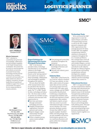 SMC3

                                                                                                        Technology Tools
                                                                                                           We’ve structured the SMC3
                                                                                                        organization to meet the
                                                                                                        needs of buyers and sellers
                                                                                                        of transportation services,
                                                                                                        as well as the 3PLs, freight
                                                                                                        payment companies and
                                                                                                        other organizations who
                                                                                                        manage processes for them.
      Jack E. Middleton                                                                                 To date, SMC3 has supplied
       President  CEO                                                                                  transportation industry
                                                                                                        solutions to thousands of
Mission Statement:                                                                                      companies throughout the
SMC3 is devoted to                                                                                      U.S., Canada and Mexico.
consistently raising the level    Expert Solutions for              n	View pricing and carrier data     Our customer base covers all
of knowledge, collaboration       Optimizing LTL Carrier              seamlessly throughout the         aspects of freight movement,
and technological capability      Pricing  Partnerships              enterprise                        and includes shippers, carriers,
in the freight transportation        SMC3 is the foremost           n	Build individual and team         logistics service providers and
marketplace. We achieve this      provider of data, technology        knowledge of business and         consultants to the industry.
by using our internal expertise   and education as an integrated      industry trends                   Through our Alliance Program
and industry connectivity         solution to the freight           n	Network with industry peers       we also partner with leading
to provide the best data,         transportation community.           and vendors                       transportation software
technology and educational        Known as the “pricing experts,”                                       developers for complete
services to our members,          we’ve made it our mission to      Industry Data                       interoperability between our
customers and associates. Our     foster knowledge, collaboration      While SMC3 is best known for     solutions and the technology
deep-seated core values of
                                  and technological capability      our CzarLite® industry-standard     systems they connect to.
integrity, consistency, thought
                                  throughout the industry.          LTL base rate solution, we also
leadership and operational
                                     We care about the health       offer a wide variety of transpor-   Educational Services
excellence support this mission
and provide a foundation
                                  of the transportation indus-      tation data services covering          SMC3 is recognized through-
for our unique portfolio of       try and those who rely on it      LTL pricing, points of service,     out the transportation industry
industry solutions.               for their day-to-day shipping     transit times, ZIP codes, point     for high-value educational pro-
                                  needs. The “3” in SMC3 stands     names, mileages and the NMFC        grams that bring important
                                  for data, technology and educa-   (commodity classification).         industry issues to the forefront.
                                  tion – the three ways in which    Combining a comprehensive           Transportation professionals
                                  we present our member carriers,   transportation database with        attend our educational pro-
                                  customers and associates with     the skill and experience of staff   grams to gain informational
                                  opportunities to:                 programmers, data analysts          input for corporate business
                                  n	Save time and money             and industry experts, we pro-       plans, as well as to openly
                                     through automated              vide easy access to accurate        discuss and exchange ideas
                                     technology processes           information through a common        with industry peers. This type
                                  n	Simplify transportation         service interface. Our trans-       of advanced learning and
            SMC³                     negotiations, contracts,       portation database consists         peer networking brings trans-
     500 Westpark Drive              payment and costing            of more than 4,000 LTL pric-        portation professionals and
        P.O. Box 2040             n	Improve shipper-carrier         ing data modules. Standard          industry experts together on a
  Peachtree City, GA 30269           relationships through          FedEx and UPS package rates         regular basis.
    Phone: 770-486-5800              win-win scenarios              are also available at all service
        800-845-8090              n	Utilize a singular pricing      levels (express, ground, cwt.,
      Fax: 770-486-7649              system versus multiple         etc.) and from all points to all
       info@smc3.com                 price lists                    points within the contiguous
       www.smc3.com                                                 United States.


C        Click here to request information and solutions advice from this company at www.inboundlogistics.com/planner/rfp              V
 
