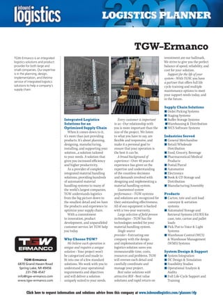 TGW–Ermanco
TGW-Ermanco is an integrated                                                                             investment are our hallmark.
logistics solutions and product                                                                          We strive to give you the perfect
provider for both large and                                                                              balance of speed, reliability, and
small companies. Our expertise                                                                           cost for your solution.
is in the planning, design,                                                                                 Support for the life of your
implementation, and lifetime                                                                             system – With TGW, you have
service of integrated logistics                                                                          a partner that offers full life
solutions to help a company’s                                                                            cycle training and multiple
supply chain.                                                                                            maintenance options to meet
                                                                                                         your support needs today, and
                                                                                                         in the future.

                                                                                                         Supply Chain Solutions
                                                                                                         n	Order Picking Systems
                                                                                                         n	Staging Systems
                                  Integrated Logistics                 Every customer is important       n	Buffer Storage Systems
                                  Solutions for an                  to us – Our relationship with        	n	Warehousing  Distribution
                                  Optimized Supply Chain            you is more important than the       n	WCS Software Systems
                                      When it comes down to it,     size of the project. We listen
                                  it’s more than just providing     to what you have to say, are         Industries Served
                                  products. It’s about planning,    flexible and responsive, and         n	General Merchandise
                                  designing, manufacturing,         make it a personal goal to           n	Retail/Wholesale
                                  installing, and supporting your   ensure that your operation is          Distribution
                                  solution...a solution tailored    the best it can be.                  n	Food, Grocery, Beverage
                                  to your needs. A solution that       A broad background of             n	Pharmaceutical/Medical
                                  gives you increased efficiency    experience – Over 40 years of          Products
                                  and higher productivity.          experience has given us the          n	Postal/Parcel
                                      As a provider of complete     expertise and understanding          n	Automotive
                                  integrated material handling      of the countless decisions           n	Electronics
                                  solutions, providing hundreds     and demands involved with            n	Book  CD Storage and
                                  of automated material             designing and implementing a           Distribution
                                  handling systems to many of       material handling system.            n	Manufacturing/Assembly
                                  the world’s largest companies,       Guaranteed system
                                  TGW understands logistics         performance – TGW systems            Products
                                  from the big picture down to      and solutions are recognized for     n	Carton, tote and unit load
                                  the smallest detail and we have   their outstanding effectiveness.       conveyor  sortation
                                  the products and experience to    All of our equipment is backed         systems
                                  optimize your supply chain.       with a two-year warranty.            n	Automated Storage and
                                      With a commitment                Large selection of field-proven     Retrieval Systems (AS/RS) for
                                  to innovation, product            technologies – TGW has the             case, tote, carton and pallet
                                  development, and unparalleled     technologies needed for your           loads
                                  customer service, let TGW help    material handling system.            n	Pick/Put to Voice  Light
                                  you today.                           Single source                       Systems
                                                                    provider – Entrusting one            n	Warehouse Control (WCS)
                                  Why Choose TGW?                   company with the design                 Warehouse Management
                                     We believe each operation is   and implementation of your             (WMS) Systems
                                  unique and requires a unique      logistics solution saves you
                                  solution – Your project won’t     immeasurable time, costs,            System Design  Support
                                  be categorized and made to        resources and problems. TGW          n	System Integration
      TGW-Ermanco                 fit into one of a few standard    will oversee each detail and         n	DC Design  Simulation
  6870 Grand Haven Road           solutions. We work with you to    carefully coordinate and             n	Feasibility Studies
   Spring Lake, MI 49456          understand your operational       manage your project.                 n	Operational Analysis 
       231-798-4547               requirements and objectives          Best value solutions with           Audits
  info@tgw-ermanco.com            and will deliver a solution       attractive ROI – Best value          n	Full Life-Cycle Support and
  www.tgw-ermanco.com             uniquely suited to your needs.    solutions and rapid return on          Training


C        Click here to request information and solutions advice from this company at www.inboundlogistics.com/planner/rfp               V
 