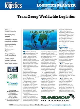 TransGroup Worldwide Logistics


U.S. Owned                                                                                                availability and reliability.
                                                                                                             n	Providing logistics
Globally Connected
                                                                                                          management tools that bring
                                                                                                          automated shipment initiation
Industry-Leading
                                                                                                          and integrated supply chain
Software                                                                                                  transparency to the parties
                                                                                                          our customers determine,
Transport  Logistics                                                                                     thereby reducing excessive
Nationwide/Worldwide                                                                                      intra/inter office and company
                                                                                                          communications.
Global Warehousing
 Distribution                                                                                            Competitive
                                                                                                          Differentiators
Customer Centric                                                                                             n	Our structure as a non-
Approach                                                                                                  asset based full service logistics

Integrated Supply               T     ransGroup Worldwide
                                      Logistics, founded in 1986,
                                is a U.S. owned full service
                                                                    proprietary web-based logistics
                                                                    management tools delivers a
                                                                    seamless and integrated flow of
                                                                                                          provider gives us access to the
                                                                                                          best-suited providers of specific
                                                                                                          services in any location within
Chain Management                Domestic and International          goods and information across          North America, or around the
                                Freight Forwarder and Global        the entire supply chain.              world. We are not hindered
Custom Tailored                 Logistics Provider. We have            Our business model is unique       by our own facility locations
Systems  Solutions             achieved positive annual revenue    in that we have an entrepre-          or entrenched operating
                                growth since inception and,         neurial attitude, with people         procedures.
Heavy Project Logistics         through our 40 North American       empowered to make decisions              n	Our ‘Customer Centric’
                                logistics centers, now attain       at the local level. This gives us a   approach makes TransGroup
                                annual gross revenues in excess     decentralized approach to cus-        the most innovative transport
                                of $280 Million.                    tomer service, operations and         logistics system available.
                                   TransGroup is                    key account management to             This approach enables us to
                                an International Air                work with customers locally.          understand, first hand, each
                                Transportation Association             At TransGroup, customer            customer’s specific needs,
                                (IATA) Approved Agent. Our          relationships are based on pro-       challenges and requirements
                                Indirect Air Carrier (IAC)          viding value through ‘Customer        and to effectively tailor the best
                                security program is recognized      Centric’ solutions to improve         solution for each.
                                by the Transportation               efficiencies and reduce costs by:        n	Our proprietary web-
                                Security Administration                n	Identifying existing             based logistics management
                                (TSA) and we are Customs-           transportation and logistics          tools are the most flexible,
                          SM    Trade Partnership Against           inefficiencies within the             intuitive and customer
                                Terrorism (C-TPAT) Certified        supply chain and providing            focused available. They are
                                and Validated. We are also a        operational or technological          designed, programmed and
                                Licensed Customhouse Broker         solutions to correct them.            supported in-house, giving us
                                and Ocean Transportation               n	Selecting the best suited        the flexibility to customize any
        TransGroup              Intermediary/Non-Vessel             carriers and facility/service         or all of our systems to fit the
  Worldwide Logistics           Operating Common Carrier            providers based on price,             specific needs of each customer.
        PO Box 69207            (OTI/NVOCC).
    Seattle, WA 98168              We provide nationwide and
        800-444-0294            worldwide transportation,
    Fax: 206-244-7463           logistics and specialized solu-
email: info@transgroup.com      tions. Our coverage is complete
  www.transgroup.com            and when combined with our


C       Click here to request information and solutions advice from this company at www.inboundlogistics.com/planner/rfp                 V
 