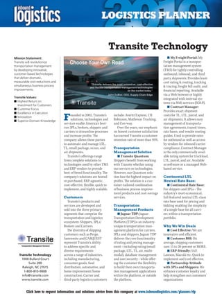 Transite Technology
Mission Statement:                                                                                            n	My Freight Portal: My
Transite will revolutionize                                                                               Freight Portal is a transpor-
transportation management                                                                                 tation management system
by developing innovative,                                                                                 (TMS) for tightly controlling
customer-based technologies                                                                               outbound, inbound, and third
that deliver dramatic,                                                                                    party shipments. Provides least-
measurable cost-reductions and                                                                            cost rating  routing, tracking
simultaneous business process                                                                              tracing, freight bill audit, and
improvements.                                                                                             financial reporting. Available
                                                                                                          via a Web browser or highly
Transite Values:                                                                                          integrated with internal sys-
n	Highest Return on                                                                                       tems via Web services (SOAP).
  Investment for Customers
                                                                                                              n	Contract Manager:
n	Customer Focus
                                                                                                          Provides exact shipment
n	Excellence in Execution
n	Innovation
n	Superior Domain Knowledge      F    ounded in 2002, Transite’s
                                      solutions, technologies and
                                 services enable America’s best-
                                                                       include: Averitt Express, CH
                                                                       Robinson, Matheson Trucking,
                                                                       and Con-way.
                                                                                                          costs for TL, LTL, parcel, and
                                                                                                          air shipments. It allows easy
                                                                                                          management of transporta-
                                 run 3PLs, brokers, shippers and          Over the years, our emphasis    tion agreements, transit times,
                                 carriers to streamline processes      on honest customer satisfaction    rate bases, and vendor routing
                                 and increase profits. The             has earned Transite a customer     guides. Used to provide rates
                                 company allows these parties          retention rate of more than 95%.   for outbound as well as access
                                 to automate and manage LTL,                                              by vendors for inbound carrier
                                 TL, small package, ocean, and         Transportation                     compliance. Contract Manager
                                 air shipments.                        Management Solution                is the only commercially avail-
                                    Transite’s offerings range           n	Transite Quantum:              able rating system for truckload,
                                 from complete solutions to           Shippers benefit from working       LTL, parcel, and air. Available
                                 technologies used by other TMS       with Transite whether using         as software or a managed Web-
                                 and ERP vendors to provide           our services or technologies.       based service.
                                 best-of-breed functionality. The     However, our Quantum solu-
                                 company’s solutions are hosted       tion has the highest impact on      Continental LTL
                                 or purchased, ERP-agnostic,          profits. The solution is a cus-     Neutral Rate Base:
                                 cost-effective, flexible, quick to   tomer-tailored combination             n	Continental Rate Base:
                                 implement, and highly scalable.      of business process improve-        For shippers and 3PLs – The
                                                                      ment products and cost-savings      industry’s most economical,
                                 Customers                            services.                           full-featured neutral LTL-class
                                    Transite’s products and                                               rate base used for pricing and
                                 services are developed and            Transportation                     bidding enabling the simplicity
                                 sold into the three primary           Management Products                of a single base for all carri-
                                 segments that comprise the              n	Jaguar TDP: Jaguar             ers within a transportation
                                 transportation and logistics         Transportation Development          portfolio.
                                 ecosystem: Shippers, 3PLs/           Platform (TDP) is an industry-
                                 Brokers and Carriers.                unique transportation man-          Why We Win Deals
                                   The diversity of shipping          agement platform for carriers,        n	Cost Effective: We are
                                 customers such as Pergo,             3PLs and shippers. Jaguar TDP       innovative and efficient.
                                 Samsonite and CARQUEST               delivers the core functionality       n	Customer ROI: On
                                 represent Transite’s ability         of rating and pricing manage-       average, shipping customers
                                 to address specific and              ment – including rating (small      save 15 to 20 percent or MORE.
                                 diverse requirements                 package, LTL, TL, air, multi-         n	ERP-friendly: SAP,
    Transite Technology          across a range of industries,        modal), database management         Lawson, Macola etc. Quick to
      1008 Bullard Court         including manufacturing,             and user security – while offer-    implement and cost effective.
          Suite 200              consumer goods, food                 ing the customer the flexibility      n	Partnership Attitude
      Raleigh, NC 27615          distribution, automotive, and        to build their own transporta-      with 3PLs and Shippers: We
       1-800-810-9888            home improvement/home                tion management applications        enhance customer loyalty and
      info@transite.com          construction. Carrier and            within the platform, or outside     help strengthen our customers’
      www.transite.com           third-party logistics customers      the platform.                       organizations.


C       Click here to request information and solutions advice from this company at www.inboundlogistics.com/planner/rfp                 V
 