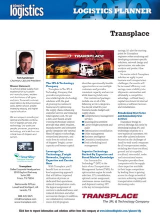 Transplace

                                                                                                           savings. It’s also the starting
                                                                                                           point for Transplace
                                                                                                           engineers when analyzing and
                                                                                                           developing customer-specific
                                                                                                           solutions, network design and
                                                                                                           optimization, site selection
                                                                                                           analysis and product flow
                                                                                                           analysis.
                                                                                                              No matter which Transplace
       Tom Sanderson                                                                                       solution we apply to your
Chairman, CEO and President                                                                                business and transportation
                                   The 3PL  Technology                identifies operationally feasible   challenges, the results will
Mission Statement:                 Company                             opportunities across multiple       be increased efficiency, cost
To achieve global supply chain        Transplace is The 3PL           customers and provides              savings, more visibility into
excellence for our custom-         Technology Company that             consistent capacity and service     shipments, automation and,
ers – manufacturers, retailers     provides comprehensive,             while lowering total costs.         ultimately, a competitive
and distributors of all types      executable logistics technology        Our customized packages          advantage – without heavy
and sizes. To exceed customer      solutions with the goal             include one or all of the           capital investment in internal
expectations by delivering lower   of growing its customers’           following service categories.       systems or software licenses
costs, better service, greater
                                   businesses by optimizing            You decide what fits your           and installations.
inventory velocity, and higher
                                   the supply chain, enhancing         business needs, budget and
capital utilization.
                                   customer service and reducing       supply chain.                       Broadening Our Focus
We are unique in providing an
                                   total logistics cost. We are        n	Comprehensive management          and Expanding Our
optimal and flexible combina-      a non-asset based, award-              services                         Service
tion of logistics services and     winning technology solution         n	Sourcing/procurement                 Transplace brings its
technology. Our assets are         provider that offers retailers,     n	Carrier freight payment and       service offerings full circle by
people, processes, proprietary     manufacturers and consumer             audit                            extending leading 3PL and
technology, and scale from our     goods companies the optimal         n	Optimization/consolidation        technology solutions to a
critical mass of shippers and      blend of logistics technology,      n	Order management                  new market of customers. We
carriers.                          streamlined processes, and          n	Business intelligence             now offer tailored solutions
                                   scale from its critical mass        n	Crossdock coordination            focused on the challenges of
                                   of shippers’ freight, carrier       n	Dock scheduling/yard              small-to-mid-sized companies
                                   capacity and human capital.            management                       for all transportation modes,
                                                                                                           including less-than-truckload,
                                   Leverage Our                        Superior Technology                 ground and air expedite,
                                   Technology, Freight                 Backed By Expertise and             truckload, intermodal, reefer
                         SM
                                   Networks, Logistics                 Broad Market Knowledge              and international moves.
                                   Expertise and Carrier                  Our Scenario Pro                 Transplace provides these
                                   Base                                TechnologySM (SPT) is the           companies with the supply
          Transplace                  With Transplace, you’ll          brain of our Transportation         chain expertise available
Dallas Corporate Headquarters:     benefit from an account-            Management System (TMS). An         to their larger competitors
    3010 Gaylord Parkway           level engineering approach          optimization engine for mode        by leading them in gaining
            Suite 200              that will deliver improved          selection, LTL consolidation,       access to a large network of
        Frisco, TX 75034           utilization of private or           optimal carrier assignment,         carriers, achieving complete
                                   dedicated fleet operations,         continuous moves matching           transportation visibility and
    Nationwide Offices:            reduced transportation costs,       and shipment routing, SPT           decreasing costs.
  Lowell and Stuttgart, AR         the logical assignment of           is the key to transportation
         Laredo, TX                carriers to dedicated lanes, and
                                   reduced detention and other
        888-445-9425               accessorial charges. In addition,
    info@transplace.com            our collaborative continuous
    www.transplace.com             moves (CCM) program


C        Click here to request information and solutions advice from this company at www.inboundlogistics.com/planner/rfp                 V
 