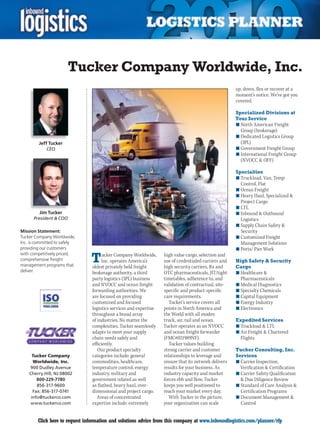 Tucker Company Worldwide, Inc.
                                                                                                      up, down, flex or recover at a
                                                                                                      moment’s notice. We’ve got you
                                                                                                      covered.

                                                                                                      Specialized Divisions at
                                                                                                      Your Service
                                                                                                      n	North American Freight
                                                                                                        Group (brokerage)
                                                                                                      n	Dedicated Logistics Group
         Jeff Tucker                                                                                    (3PL)
            CEO                                                                                       n	Government Freight Group
                                                                                                      n	International Freight Group
                                                                                                        (NVOCC  OFF)

                                                                                                      Specialties
                                                                                                      n	Truckload, Van, Temp
                                                                                                        Control, Flat
                                                                                                      n	Ocean Freight
                                                                                                      n	Heavy Haul, Specialized 
                                                                                                        Project Cargo
                                                                                                      n	LTL
         Jim Tucker                                                                                   n	Inbound  Outbound
      President  COO                                                                                   Logistics
                                                                                                      n	Supply Chain Safety 
Mission Statement:                                                                                      Security
Tucker Company Worldwide,                                                                             n	Customized Freight
Inc. is committed to safely                                                                             Management Solutions
providing our customers                                                                               n	Ports/ Pier Work

                                T
with competitively priced,            ucker Company Worldwide,     high value cargo, selection and
comprehensive freight                Inc. operates America’s       use of credentialed carriers and   High Safety  Security
management programs that        oldest privately held freight      high security carriers, Rx and     Cargo
deliver.                        brokerage authority, a third       OTC pharmaceuticals, JIT/tight     n	Healthcare 
                                party logistics (3PL) business     timetables, adherence to, and        Pharmaceuticals
                                and NVOCC and ocean freight        validation of contractual, site-   n	Medical Diagnostics
                                forwarding authorities. We         specific and product-specific      n	Specialty Chemicals
                                are focused on providing           care requirements.                 n	Capital Equipment
                                customized and focused                Tucker’s service covers all     n	Energy Industry
                                logistics services and expertise   points in North America and        n	Electronics
                                throughout a broad array           the World with all modes:
                                of industries. No matter the       truck, air, rail and ocean.        Expedited Services
                                complexities, Tucker seamlessly    Tucker operates as an NVOCC        n	Truckload  LTL
                                adapts to meet your supply         and ocean freight forwarder        n	Air Freight  Chartered
                                chain needs safely and             (FMC#021989NF).                      Flights
                                efficiently.                          Tucker values building
                                   Our product specialty           strong carrier and customer        Tucker Consulting, Inc.
      Tucker Company            categories include: general        relationships to leverage and      Services
      Worldwide, Inc.           commodities, healthcare,           ensure that its network delivers   n	Carrier Inspection,
    900 Dudley Avenue           temperature control, energy        results for your business. As        Verification  Certification
    Cherry Hill, NJ 08002       industry, military and             industry capacity and market       n	Carrier Safety Qualification
        800-229-7780            government related as well         forces ebb and flow, Tucker           Due Diligence Review
        856-317-9600            as flatbed, heavy haul, over-      keeps you well positioned to       n	Standard of Care Analysis 
      Fax: 856-317-0741         dimensional and project cargo.     reach your market every day.         Certification Programs
     info@tuckerco.com             Areas of concentrated              With Tucker in the picture,     n	Document Management 
     www.tuckerco.com           expertise include: extremely       your organization can scale          Control


C       Click here to request information and solutions advice from this company at www.inboundlogistics.com/planner/rfp               V
 