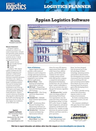 Appian Logistics Software



       Mike Kositzky
     President and CEO

Mission Statement:
   At Appian Logistics
Software our mission is to
create transportation software
that generates quality solutions
to cut costs and improve
customer service. In doing
that we recognize our key
ingredients to success.
   n	Customer Service
   n	User-Friendly Interface
   n	Affordability
   n	Fast ROI                       Suite of Solutions                    choice for many 3PL logistics      Route™ has been designed
   Founded in 1987, Appian             Appian Logistics Software          organizations both large and       from the ground up to take
Logistics Software has over         provides a wide variety of            small. Ease of use, solution       full advantage of today’s
20 years of experience and
                                    solutions to assist in long-term      quality, and flexibility help      technology, operating systems,
expertise in implementing
                                    strategic planning of resources       analysts do more work in           and hardware advancements.
solutions with companies
                                    to daily operations. All are easily   a smaller amount of time           Our development team consists
looking to streamline operations
and reduce costs. Appian is
                                    integrated to your existing           while offering their company       of personnel that have devoted
acknowledged as an industry         software applications.                a competitive advantage in         years to working with end-
leader in providing solutions       n	Direct Route™ – Fleet               bid/proposal development.          users of routing systems before
that work for transportation           Routing and Scheduling             Furthermore, the cost of Direct    Direct Route was even on the
companies and has been                 Optimization Software              Route™ makes it affordable to      drawing board. Our primary
recognized as one of the top        n	DR Track™ – Dispatching             roll out at customer sites once    goals while developing Direct
100 Logistics and Supply Chain         Tool with Web Reporting and        they get the business regardless   Route were to:
software providers by leading          GPS Tracking                       of the size.                          1. Produce a flexible routing
trade publications. Appian’s        n	Resource Pro™ – Fleet Sizing           The Resource Pro™ module        system that will produce
success is driven by consistently      and Driver Requirement             solves the design problem of       superior results in a wide
reducing client’s planning time        Planning                           determining Driver/Power           variety of environments.
by 70-90% and reducing route        n	Schedule Pro™ – Multiple            Unit requirements once the            2. Create a routing system
operating costs by 10-25%. To          Week Schedule Optimization         routes have been constructed.      that is easy to learn, use and
date, Appian has installations         Software                           By looking at rolling 7 or 8 day   maintain.
at over 800 client sites.           n	CMP™ – (Continuous Move             DOT cycles, Teams vs. Singles,        Our customers wholeheart-
                                       Planner) Truckload Tour            depot assignment, and special      edly agree that we have indeed
                                       Optimization Software Us-          equipment considerations the       accomplished these goals.
                                       ing Origin-Destination Pairs       Resource Pro™ module can help
         Appian                     n	Territory Pro™ – Territory          determine the optimal number
   Logistics Software                  Creation and Balancing             of Driver and Power units for a
  10317 Greenbriar Place               Optimization Software              given operation.
        Suite 100
 Oklahoma City, OK 73159            3PL Design Tools                      Daily Operations
     1-800-893-1250                   Direct Route™ has long                 Our load planning/route
 www.appianlogistics.com            been the design tool of               planning software Direct


C        Click here to request information and solutions advice from this company at www.inboundlogistics.com/planner/rfp                  V
 
