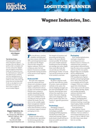 Wagner Industries, Inc.




         John Wagner

                                     F
           President                      or over 60 years, courtesy,     the integrity of inventory and      Packaging
                                          reliability and dedication      processing and delivering              With rampant globalization
The Perfect Order.                   have been reasons why Fortune        orders in the most efficient        and hyper-competition
Everyone wants it, but not           500’s, and entrepreneurial start     manner possible. We facilitate      occurring across every
every Third Party Logistics          ups alike trust the Wagner           your most complex materials         business sector in America, it’s
provider (3PL) can deliver it. The   name for their integrative           handling processes by helping       understood that customers
perfect order is complete and        logistics solutions. We’re here      you manage your entire supply       want products delivered faster,
on time, every time. Wagner          to help you select the best          chain more effectively. We          keep the rates as low as possible
sets the stage for the Perfect       balance of resources available       can provide you with order          and not sacrifice any quality.
Order by first taking the time       by personally vesting ourselves      processing by “eaches” or by the    Wagner helps you accomplish
to understand your needs and         in the success of your logistics     case and all inventories are able   this by collaboratively
the needs of your customer           operations.                          to be tracked in real time.         integrating the strengths of
and then developing sets of
                                                                                                              CPG manufacturers, big box
processes to deliver complete
                                     Dedicated DC                         Transportation                      retailers and packaging design
orders on time, every time. We
know that one size does NOT
                                        We work with companies                We deliver solutions made       firms. Tell us what you’d like
fit all; so, we adapt our work       across the nation who have            up of the most effective combo     to accomplish and we’ll make
processes to fit yours – you         chosen not to develop in-house        of carriers, routes and delivery   it happen. With over 4 million
won’t have to adapt to               logistics capabilities or who’ve      methods in the nation. Our         square feet of distribution
accommodate Wagner.                  made a commitment to focus            veteran shipping managers are      center space across the nation,
                                     on their core business strengths.     the most knowledgeable in the      we can rapidly develop, deploy
                                     Whether your company is               business, drawing upon years       and manage packaging
                                     quickly expanding existing            of front-line experience, so no    solutions anywhere your
                                     markets or penetrating new            matter what you’re shipping,       business takes you.
                                     ones, we’re confident that we         where you’re shipping to and          On the production floor,
                                     can help you reach your goals         when it needs to get there, our    Wagner’s “packaging plant”
                                     without the hassle. You can          “hands on” approach guarantees      capabilities include, current
                                     rely on us for scalable supply        success.                           inventory tracking, co-packing,
                                     chain management solutions                                               repack-aging, display assembly
                                     implementing dedicated or            Technology                          and returns processing.
                                     multi-client facilities as well as      Managing a lineup of                From planning to
                                     an extensive range of contract       the most effective logistics        implementation, choose
 Wagner Industries, Inc.             packaging services.                  technologies available,             Wagner for Integrative Logistics
    1201 E. 12th Avenue                                                   including full EDI integration,     Solutions. Visit our website at
 No. Kansas City, MO 64116           Fulfillment                          the Red Prairie WMS, and            www.wagnerindustries.com or
   800-817-1264 ext. 320               Wagner provides end-to-            online load tracking, Wagner        give us a call at 1-800-817-1264
       816-421-3520                  end systems inter-operability        works hand in hand with you to      ext 320 to learn more about
     Fax: 816-421-2568               by minimizing product loss           keep your profits up and costs      how we can help.
www.wagnerindustries.com             and damage, maintaining              under control.


C        Click here to request information and solutions advice from this company at www.inboundlogistics.com/planner/rfp                   V
 