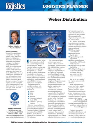 Weber Distribution

                                                                                                        big box retailers and food
                                                                                                        service distributors, we are
                                                                                                        consolidating our customers’
                                                                                                        LTL orders with other
                                                                                                        shipments being delivered to
                                                                                                        the same location.
                                                                                                          As a result of our on-going
                                                                                                        innovation, experience and
                                                                                                        dedication, we have been the
    William H. Butler, Jr.                                                                              recipient of numerous industry
       President  CEO                                                                                  awards, including:
                                                                                                        n	100 Great Supply
Mission Statement:                                                                                         Chain Partners
Successful companies share                                                                              n	Inbound Logistics’
a competitive advantage –                                                                                 Top 100 3PLs
superior logistics execution.                                                                           n	Logistics Management’s
Created in 1924, Weber                                                                                    Top 50 3PLs

                                  B
Distribution remains family-           ased in Los Angeles, Weber        Our expertise and wide         n	The Los Angeles Business
owned and professionally               Distribution has evolved      variety of value-added               Journal’s Top 100 Privately-
managed. From day one,
                                  into a nationwide provider of      services includes inventory           Held Companies
our goals have been to
                                  logistics solutions. Weber’s       management, order fulfillment,     n	Food Logistics Magazine’s
deliver personalized service,
exceptional quality, and
                                  expertise includes contract and    UCC and SSCC label creation,         Top 70 3PLs
superior logistics execution
                                  shared warehousing, freight        EDI and ensuring retail            n	Food Logistics Magazine’s
to each and every one of our      management, LTL and TL             compliance requirements for           FL100 listing of the top
clients. While Weber continues    services including temperature-    each order that is shipped,           technology solution
to execute on these goals, we     controlled, cross docking,         as well as pick-pack, kitting,        and service providers
have re-focused our mission       transloading, pool distribution,   packaging, and light assembly         to the food industry.
to better service our clients.    network optimization modeling      with full automation. Weber’s
Weber’s mission is to be the      and analysis, retail compliance,   comprehensive Retail                  And we are very proud of
dominant provider of innovative   value-added services and           Compliance Program manages         the way our customers talk
logistics solutions solving the   supply chain management.           all of the major retailers’        about us:
most complicated supply chain        Weber specializes in            specific routing, shipping and       “Weber Distribution has
challenges within the consumer    providing its clients with         labeling requirements.             proven itself to be a valuable
packaged goods, retail and        unique logistics solutions            What’s more, our                partner and high-quality
chemical industries.              primarily in:                      Transportation Team has            provider of logistics services
                                     n	Import                        launched a popular new             through their system expertise,
                                     n	Retail                        program called Consolidated        project management, on-time
                                     n	Food                          Express Service to offer Less      delivery, operational flexibility,
                                     n	Beverage                      Than Truckload (LTL) expedited     customer compliance expertise
                                     n	Consumer Packaged             services at Full Truckload         and day-to-day support.”
                                       Goods (CPG)                   (FTL) rates. We introduced a                 – David M. Harris, VP
                                     n	Chemical  Specialty          similar express consolidation                Americas Supply Chain,
                                       Products                      program for our confectionary      Applica Consumer Products, Inc.,
                                    We serve many well-known         clients, including Hershey’s,         a marketer and distributor of
                                  and respected companies such       Nestlé, and Ghirardelli several                household appliances.
     Weber Distribution           as Walmart, Elmer’s, Applica       years ago, and have expanded
     13530 Rosecrans Ave.         Consumer Products, California      it to our grocery, health           For more information
 Santa Fe Springs, CA 90670       Innovations, General Mills,        beauty, and pharmaceutical         about Weber Distribution and
    Toll Free: 877-624-2700       Hershey’s, Nestlé, Welch’s,        customer base. By forming          our services, please call us
clientsolutions@weberd.com        Glacéau, VONS, Chevron, and        strategic alliances with grocery   today at 877-624-2700 or visit
www.weberdistribution.com         PPG Industries.                    and retail distribution centers,   www.weberdistribution.com


C        Click here to request information and solutions advice from this company at www.inboundlogistics.com/planner/rfp              V
 