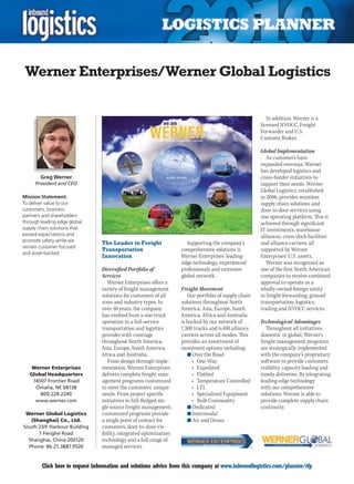 Werner Enterprises/Werner Global Logistics

                                                                                                         In addition, Werner is a
                                                                                                      licensed NVOCC, Freight
                                                                                                      Forwarder and U.S.
                                                                                                      Customs Broker.

                                                                                                      Global Implementation
                                                                                                         As customers have
                                                                                                      expanded overseas, Werner
                                                                                                      has developed logistics and
        Greg Werner                                                                                   cross-border initiatives to
      President and CEO                                                                               support their needs. Werner
                                                                                                      Global Logistics, established
Mission Statement:                                                                                    in 2006, provides seamless
To deliver value to our                                                                               supply chain solutions and
customers, business                                                                                   door-to door services using
partners and shareholders                                                                             one operating platform. This is
through leading edge global                                                                           achieved through significant
supply chain solutions that                                                                           IT investments, warehouse
exceed expectations and                                                                               alliances, cross-dock facilities
promote safety while we         The Leader in Freight                 Supporting the company’s        and alliance carriers; all
remain customer focused
                                Transportation                     comprehensive solutions is         supported by Werner
and asset-backed.
                                Innovation                         Werner Enterprises’ leading-       Enterprises’ U.S. assets.
                                                                   edge technology, experienced          Werner was recognized as
                                Diversified Portfolio of           professionals and extensive        one of the first North American
                                Services                           global network.                    companies to receive combined
                                   Werner Enterprises offers a                                        approval to operate as a
                                variety of freight management      Freight Movement                   wholly-owned foreign entity
                                solutions for customers of all        Our portfolio of supply chain   in freight forwarding, ground
                                sizes and industry types. In       solutions throughout North         transportation, logistics,
                                over 50 years, the company         America, Asia, Europe, South       trading and NVOCC services.
                                has evolved from a one-truck       America, Africa and Australia
                                operation to a full-service        is backed by our network of        Technological Advantages
                                transportation and logistics       7,300 trucks and 6,400 alliance       Throughout all initiatives,
                                provider with coverage             carriers across all modes. This    domestic or global, Werner’s
                                throughout North America,          provides an assortment of          freight management programs
                                Asia, Europe, South America,       movement options including:        are strategically implemented
                                Africa and Australia.                 n	Over the Road                 with the company’s proprietary
                                   From design through imple-           •	 One-Way                    software to provide customers
     Werner Enterprises         mentation, Werner Enterprises           •	 Expedited                  visibility, capacity loading and
    Global Headquarters         delivers complete freight man-          •	 Flatbed                    timely deliveries. By integrating
     14507 Frontier Road        agement programs customized             •	 Temperature	Controlled     leading-edge technology
      Omaha, NE 68138           to meet the customers’ unique           •	 LTL                        with our comprehensive
        800.228.2240            needs. From project specific            •	 Specialized	Equipment      solutions, Werner is able to
      www.werner.com            initiatives to full-fledged sin-        •	 Bulk	Commodity             provide complete supply chain
                                gle source freight management,        n	Dedicated                     continuity.
 Werner Global Logistics        customized programs provide           n	Intermodal
   (Shanghai) Co., Ltd.         a single point of contact for         n	Air and Ocean
South 23/F Harbour Building     customers, door-to-door vis-
      1 Fenghe Road             ibility, integrated optimization
  Shanghai, China 200120        technology and a full range of
  Phone: 86.21.3887.9520        managed services.


C       Click here to request information and solutions advice from this company at www.inboundlogistics.com/planner/rfp            V
 