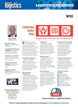 WSI




        Bob Schroeder
        President  CEO


One of the country’s
largest privately-held logistics
                                       F    or more than 40 years,
                                            WSI has helped customers
                                       succeed through reliable
                                                                           Fulfillment
                                                                              Whether your market
                                                                           is wholesale, retail, B-to-B
                                                                                                                Information Technology
                                                                                                                   WSI’s real-time information
                                                                                                                system provides complete,
companies.                             warehousing, distribution and       or B-to-C, WSI can provide           thorough and timely data
                                       logistics. Our customer-focused     tailored fulfillment solutions.      for customers’ reporting
Fully integrated supply chain          approach and unwavering             We support customers with            and processing needs.
capabilities include logistics,        business ethics have helped us      pick  pack, cross-docking,          Technology solutions include
warehousing, distribution,
                                       retain long-term customers and      reverse logistics, consolidation,    EDI, barcoding, web-based
transportation and beyond.
                                       become recognized as one of         POP displays and more.               reporting/visibility and
                                       the top 3PL’s in North America.                                          business analytics.
Condition, Count  Time™
ensures that products will be
                                                                           Import/Export
delivered in an accurate, timely       Third Party Logistics                  WSI helps our customers           Customer Support Svcs.
and sound manner.                         WSI offers integrated            navigate the intricate                  WSI’s company-owned
                                       solutions to maximize               details of the import/export         domestic call center offers
Experienced, educated                  efficiency, improve reliability     process, including cross-            knowledgeable, specialized
employees exceed customer              and reduce costs across a           border transportation,               support. Solutions include call
expectations and ensure                customer’s entire network.          last-mile delivery, devanning,       management, order processing,
success.                               Sophisticated analytics identify    transloading, container loading      remote site interaction and
                                       trends and facilitate more          and crating.                         bilingual capabilities.
Long-term customer                     informed decisions.
relationships demonstrate our                                              Transportation                       Industries Served
dedication to reliability, integrity   Warehousing/                           From sourcing carriers to         Include:
and innovation.                        Distribution                        dispatch, claims management          n	Apparel  Retail
                                          Operating 60 integrated          and billing, WSI manages it          n	Building Materials
                                       facilities totaling more than 14    all: truck, rail, LTL, intermodal,   n	Chemicals  Supplies
                                       million sq. ft., WSI’s nationwide   small parcel, expedited freight      n	Consumer Packaged Goods
                                       network offers specialized          and more. We handle high             n	Dry Foods  Beverages
                                       distribution services with          volumes, negotiating the best        n	Electronics
                                       same-day or next-day service        rates and utilizing optimization     n	Healthcare Products
                                       throughout the U.S. Facility        models to ensure efficient           n	Industrial  Automotive
                                       throughput analysis and design      routing.                             n	Paper, Packaging  Print
                                       ensures efficient product flow,
                                       lower costs, higher accuracy
Warehouse Specialists, Inc.            and reduced damage.
  2525 N. Casaloma Drive
 Appleton, WI 54912-7067
       800-999-2545
     920-830-5199 fax
    inquiry@wsinc.com
      www.wsinc.com


C         Click here to request information and solutions advice from this company at www.inboundlogistics.com/planner/rfp                   V
 