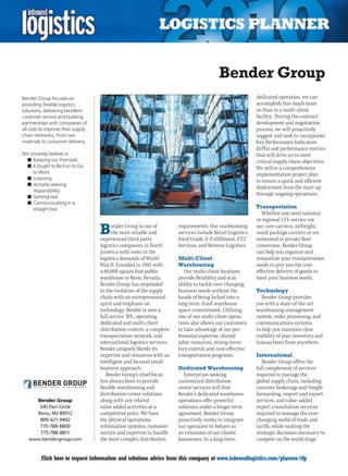 Bender Group
Bender Group focuses on                                                                                      dedicated operation, we can
providing flexible logistics                                                                                 accomplish this much more
solutions, delivering excellent                                                                              so than in a multi-client
customer service and building                                                                                facility. During the contract
partnerships with companies of                                                                               development and negotiation
all sizes to improve their supply                                                                            process, we will proactively
chain networks, from raw                                                                                     suggest and seek to incorporate
materials to consumer delivery.                                                                              Key Performance Indicators
                                                                                                             (KPIs) and performance metrics
We sincerely believe in…                                                                                     that will drive us to meet
 n	Keeping our Promises                                                                                      critical supply chain objectives.
 n	It Ought to Be Fun to Go                                                                                  We utilize a comprehensive
     to Work                                                                                                 implementation project plan
 n	Listening
                                                                                                             to ensure a quick and efficient
 n	Actively seeking
                                                                                                             deployment from the start-up
     responsibility
                                                                                                             through ongoing operations.
 n	Getting real
 n	Communicating in a
     straight line                                                                                           Transportation
                                                                                                                Whether you need national
                                                                                                             or regional LTL service via

                                    B     ender Group is one of
                                          the most reliable and
                                    experienced third party
                                                                        requirements. Our warehousing
                                                                        services include Retail Logistics,
                                                                        Food Grade, E-Fulfillment, FTZ
                                                                                                             our core carriers, airfreight,
                                                                                                             small package carriers or are
                                                                                                             interested in private fleet
                                    logistics companies in North        Services, and Reverse Logistics.     conversion, Bender Group
                                    America with roots in the                                                can help you organize and
                                    logistics demands of World          Multi-Client                         streamline your transportation
                                    War II. Founded in 1945 with        Warehousing                          needs to give you the cost-
                                    a 60,000 square foot public            Our multi-client locations        effective delivery of goods to
                                    warehouse in Reno, Nevada,          provide flexibility and scal-        meet your business needs.
                                    Bender Group has responded          ability to tackle ever changing
                                    to the evolution of the supply      business needs without the           Technology
                                    chain with an entrepreneurial       hassle of being locked into a           Bender Group provides
                                    spirit and emphasis on              long term, fixed warehouse           you with a state-of-the-art
                                    technology. Bender is now a         space commitment. Utilizing          warehousing management
                                    full service 3PL, operating         one of our multi-client opera-       system, order processing, and
                                    dedicated and multi-client          tions also allows our customers      communications systems
                                    distribution centers, a complete    to take advantage of our pro-        to help you maintain clear
                                    transportation network, and         fessional expertise, shared          visibility of your inventory and
                                    international logistics services.   labor resources, strong inven-       transactions from anywhere.
                                    Bender uniquely blends its          tory control, and cost-effective
                                    expertise and resources with an     transportation programs.             International
                                    intelligent and focused small                                               Bender Group offers the
                                    business approach.                  Dedicated Warehousing                full complement of services
                                       Bender Group’s chief focus         Enterprises seeking                required to manage the
                                    has always been to provide          customized distribution              global supply chain, including
                                    flexible warehousing and            center services will find            customs brokerage and freight
                                    distribution center solutions       Bender’s dedicated warehouse         forwarding, import and export
      Bender Group                  along with any related              operations offer powerful            services, and value-added
       345 Parr Circle              value added activities at a         solutions under a longer term        expert consultation services
      Reno, NV 89512                competitive price. We have          agreement. Bender Group              required to manage the ever-
       800-621-9402                 the physical operations,            proactively works to integrate       changing world of trade and
       775-788-8800                 information systems, customer       our operation to behave as           tariffs, while making the
       775-788-8811                 service and expertise to handle     an extension of our clients’         strategic decisions necessary to
    www.bendergroup.com             the most complex distribution       businesses. In a long-term,          compete on the world stage.


C        Click here to request information and solutions advice from this company at www.inboundlogistics.com/planner/rfp                   V
 