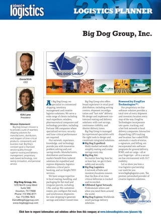 Big Dog Group, Inc.




         Daniel Kirk
             CEO




                                  A     t Big Dog Group, we
                                        specialize in customized
                                  shipping, inventory
                                                                       Big Dog Group also offers
                                                                     broad experience in retail pool
                                                                     distribution, including sorting
                                                                                                         Powered by FrogFire
                                                                                                         Technologies™:
                                                                                                            Our proprietary on-line
                                  management and creative            centers, shipment reconfigu-        software solution provides a
          Kirk Lane
                                  logistics solutions. We serve a    ration and “last mile” delivery.    total view of every shipment
          President
                                  wide range of clients including    We design and implement cus-        and inventory location every
                                  mail expediters, retailers,        tomized routing and delivery        step of the way. FrogFire
                                  pharmaceutical companies and       solutions, with cost savings,       Technologies incorporates
Mission Statement:
                                  technology providers, including    continuous visibility, and          rate quote, tracking, and
   Big Dog Group’s mission is
                                  Fortune 500 companies where        shorter delivery times.             a hot link network to local
to provide a suite of seamless
                                  specialized services, security       Big Dog Group is managed          delivery companies. Interactive
shipping solutions for
manufacturers, distributors,
                                  and time-critical performance      by experienced specialists with     dispatching, GPS tracking
and shippers of time-critical     are required.                      the right tools to design and       and location, bar-coded POD,
products, components and             Our network, experience,        coordinate integrated solutions.    automatic e-mails of status,
business mail. Big Dog’s          knowledge, and technology          n	Big Dog Expedited:                e-signature, and billing, are
constant goal is improved         provide you with innovative           Multi-market networks that       incorporated into software
service quality through           problem solving and cost              simplify routing and create      programs for ground delivery,
superior routing and delivery     saving results. Manufacturers,        savings every day.               WMS, and air cargo – all at
management, proprietary           distributors and business          n	Big Dog Air:                      your fingertips – all in a secure
web-based technology, cost        mailers benefit from tailored         No matter how big, how far,      on-line environment with 24/7
saving innovation, and personal   solutions for expedited and           or how fast, we get it there     visibility.
service.                          express shipments, logistics          safely and securely.                Let us show you how a
                                  solutions, critical parts          n	Big Dog Logistics:                true logistics partnership
                                  banking, and air freight/NFO         A network of hubs and             can work for you.
                                  services.                             inventory locations insures      www.bigdoglogistics.com. The
                                     We have unique expertise           that the flow of on-time         premier networked provider of
                                  in local routing, handling, and       critical deliveries is tracked   creative logistics solutions.
    Big Dog Group, Inc.           packaging for flat mail and           and reconciled.
    1235 North Loop West          irregular parcels, including       n	Affiliated Agent Network:
           Suite 500              5 lbs. and up. We customize           Professionals where and
      Houston, TX 77008           routes, pre-configure flat mail,     when you need them around
     Phone: 713-996-8171          and synchronize shipments             the world.
      Fax: 713-996-7823           for zone-skipping to generate      n	Big Dog Express: Worldwide
  klane@bigdoggroup.com           savings and reduce transit time.      small package delivery
  www.bigdoggroup.com                                                   solutions.


C        Click here to request information and solutions advice from this company at www.inboundlogistics.com/planner/rfp               V
 