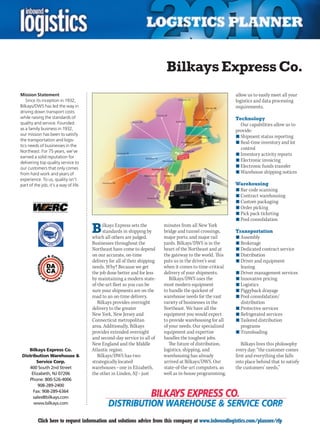 Bilkays Express Co.
Mission Statement                                                                                            allow us to easily meet all your
   Since its inception in 1932,                                                                              logistics and data processing
Bilkays/DWS has led the way in                                                                               requirements.
driving down transport costs
while raising the standards of                                                                               Technology
quality and service. Founded                                                                                   Our capabilities allow us to
as a family business in 1932,                                                                                provide:
our mission has been to satisfy                                                                              n	Shipment status reporting
the transportation and logis-
                                                                                                             n	Real-time inventory and lot
tics needs of businesses in the
                                                                                                               control
Northeast. For 75 years, we’ve
                                                                                                             n	Inventory activity reports
earned a solid reputation for
                                                                                                             n	Electronic invoicing
delivering top quality service to
our customers that only comes                                                                                n	Electronic funds transfer
from hard work and years of                                                                                  n	Warehouse shipping notices
experience. To us, quality isn’t
part of the job, it’s a way of life.                                                                         Warehousing
                                                                                                             n	Bar code scanning
                                                                                                             n	Contract warehousing
                                                                                                             n	Custom packaging
                                                                                                             n	Order picking
                                                                                                             n	Pick pack ticketing
                                                                                                             n	Pool consolidation

                                       B     ilkays Express sets the
                                             standards in shipping by
                                       which all others are judged.
                                                                            minutes from all New York
                                                                            bridge and tunnel crossings,
                                                                            major ports, and major rail
                                                                                                             Transportation
                                                                                                             n	Assembly
                                       Businesses throughout the            yards. Bilkays/DWS is in the     n	Brokerage
                                       Northeast have come to depend        heart of the Northeast and at    n	Dedicated contract service
                                       on our accurate, on-time             the gateway to the world. This   n	Distribution
                                       delivery for all of their shipping   puts us in the driver’s seat     n	Driver and equipment
                                       needs. Why? Because we get           when it comes to time-critical     leasing
                                       the job done better and for less     delivery of your shipments.      n	Driver management services
                                       by maintaining a modern state-          Bilkays/DWS uses the          n	Innovative pricing
                                       of-the-art fleet so you can be       most modern equipment            n	Logistics
                                       sure your shipments are on the       to handle the quickest of        n	Piggyback drayage
                                       road to an on-time delivery.         warehouse needs for the vast     n	Pool consolidation/
                                          Bilkays provides overnight        variety of businesses in the       distribution
                                       delivery to the greater              Northeast. We have all the       n	Protective services
                                       New York, New Jersey and             equipment you would expect       n	Refrigerated services
                                       Connecticut metropolitan             to provide warehousing for all   n	Tailored distribution
                                       area. Additionally, Bilkays          of your needs. Our specialized     programs
                                       provides extended overnight          equipment and expertise          n	Transloading
                                       and second-day service to all of     handles the toughest jobs.
                                       New England and the Middle              The future of distribution,      Bilkays lives this philosophy
    Bilkays Express Co.                Atlantic region.                     logistics, shipping, and         every day: “the customer comes
 Distribution Warehouse &                 Bilkays/DWS has two               warehousing has already          first and everything else falls
         Service Corp.                 strategically located                arrived at Bilkays/DWS. Our      into place behind that to satisfy
     400 South 2nd Street              warehouses – one in Elizabeth,       state-of-the-art computers, as   the customers’ needs.”
      Elizabeth, NJ 07206              the other in Linden, NJ – just       well as in-house programming,
     Phone: 800-526-4006
          908-289-2400
       Fax: 908-289-6364
       sales@bilkays.com
       www.bilkays.com


C         Click here to request information and solutions advice from this company at www.inboundlogistics.com/planner/rfp                  V
 