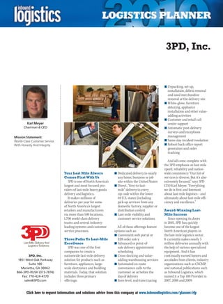 3PD, Inc.


                                                                                                      n	Unpacking, set-up,
                                                                                                        installation, debris removal
                                                                                                        and used merchandise
                                                                                                        removal at the delivery site
                                                                                                      n	White-glove, furniture
                                                                                                        deluxing, appliance
                                                                                                        installation and other value-
                                                                                                        adding activities
                                                                                                      n	Customer and retail call
         Karl Meyer                                                                                     center support
      Chairman & CEO                                                                                  n	Automatic post-delivery
                                                                                                        surveys and exceptions
Mission Statement:                                                                                      management
World-Class Customer Service                                                                          n	Same-day incident resolution
With Honesty And Integrity                                                                            n	Robust back office report
                                                                                                        generation and order
                                                                                                        tracking

                                                                                                         And all come complete with
                                                                                                      the 3PD emphasis on last-mile
                                                                                                      speed, reliability and nation-
                                Your Last Mile Always              n	Dedicated delivery to nearly     wide consistency: “Our list of
                                Comes First With Us                  any home, business or job        services is diverse. But it’s also
                                   3PD is one of North America’s     site within the United States    extremely focused,” says 3PD
                                largest and most focused pro-      n	Direct, “first-to-last-          CEO Karl Meyer. “Everything
                                viders of last-mile heavy goods      mile” delivery to every          we do is first and foremost
                                delivery and logistics.              zip code within the lower        about last-mile logistics – and
                                   It makes millions of              48 U.S. states (including        ultimately about last-mile effi-
                                deliveries per year for some         pick-up services from any        ciency and excellence.”
                                of North America’s largest           domestic factory, supplier or
                                retailers and manufacturers          distribution center)             Award-Winning Last-
                                via more than 500 locations,       n	Last-mile visibility and         Mile Success
                                1,700 world-class delivery           customer service solutions          Since opening its doors
                                teams and several industry-                                           in 2001, 3PD has quickly
                                leading systems and customer         All of these offerings feature   become one of the largest
                                service processes.                 options such as:                   North American players in
                                                                   n	Convenient web portal or         the last-mile logistics sector.
                                Three Paths To Last-Mile             EDI order entry                  It currently makes nearly 5
                                Excellence                         n	Advanced or point-of-            million deliveries annually with
                                   3PD was one of the first          sale delivery appointment        the help of various specialized
                                companies to create a                scheduling                       equipment. And it has
         3PD, Inc.              nationwide last-mile delivery      n	Cross-docking and value-         continually earned honors and
  1851 West Oak Parkway         solution for products such as        adding warehousing services      accolades from clients, industry
         Suite 100              furniture, appliances, large-      n	Automated en-route               organizations such as CSCMP,
    Marietta, GA 30062          scale electronics and building       convenience calls to the         and national publications such
 866-3PD-RUSH (373-7874)        materials. Today, that solution      customer on or before the        as Inbound Logistics, which
    Fax: 770-424-4770           includes three primary               day of delivery                  named it a Top 100 Provider in
      sales@3PD.com             offerings:                         n	Item-level, real-time tracing    2007, 2008 and 2009.


C       Click here to request information and solutions advice from this company at www.inboundlogistics.com/planner/rfp               V
 