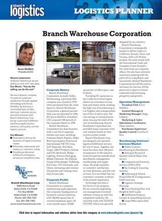 Branch Warehouse Corporation
                                                                                                              designed for our industry.
                                                                                                                 Branch Warehouse
                                                                                                              Corporation is strategically
                                                                                                              located to deliver orders in
                                                                                                              California, Nevada, Texas, and
                                                                                                              Arizona, with a 24-48 hour
                                                                                                              window. We work closely with
                                                                                                              the International Trade and
                                                                                                              Transport Center located a
        Kevin Mullikin                                                                                        few miles from our corporate
        President/CEO                                                                                         offices. We also have extensive
                                                                                                              experience working with the
Mission Statement:                                                                                            ports of LA, Long Beach, and
At Branch Warehouse we are                                                                                    Sacramento. Branch Warehouse
willing to work with new ideas.                                                                               Corporation has all the criteria
Our Motto: “You do the                                                                                        necessary for success. All the
selling, we do the rest”             Corporate History                  square feet of office space, and      pieces are in place to ensure
                                        Branch Warehouse                16 docks.                             continued and increasing
We are a dynamic company             Corporation, formally Valley          Providing DC operations in         prosperity and growth.
focused on customers’                Warehousing, a privately held      the California Central region
satisfaction through applied
                                     company, was created in 1994       allows our customers to save          Operation Management
technology and service
                                     when purchased from Mr. Gene       time and money while avoiding           President/CEO: Kevin
flexibility. By directing a
                                     Spinozzi. Branch Warehouse         the high cost of warehousing in       Mullikin
committed team of sales,
technical, customer service,
                                     Corporation, a general partner-    Los Angeles, and transportation         General Manager &
and administrative staff,            ship, was incorporated in 1996.    out of the LA metro area. The         Marketing Manager: Diego
Branch Warehouse Corp.               Mr. Kevin Mullikin, President/     cost savings in transportation        Lobaton
brings customized fulfillment        CEO, acquired 100 percent of       alone may pay for much of the           Marketing & Sales/
warehousing/distribution             the corporate shares in 1998.      cost of warehousing. Branch           Operations Coordinator:
solutions, and quality control/         Branch Warehouse                Warehouse Corporation has             Diane Sanchez
logistics services.                  Corporation has done business      provided many customers with            Warehouse Supervisor/
                                     with a vast list of corporate      cost analyses based on their          Quality Control: Cynthia O.
Our Mission:                         entities over years, including     current market trends.                Ruiz
n	Dedicated to driving the           Anheuser Busch, PepsiCo, Miller       Branch Warehouse Corp.
  evolution of logistics business    Brewing Company, Riverwood         has designed and operated             Warehousing Solutions/
  model.                             International, PACTIV Corp.,       logistics/fulfillment services        Services/Market:
n	Effectively understands and        GAF Materials, Wal-Mart,           for over 15 years. Together, our         n	Public/Contract
  meets our customers’ needs.        Target, ARCO Products, DuPont      team has more than 100 years          Warehousing & Distribution
n	Providing professional             and USG Sheetrock, Philips         of experience in the industry.           n	Sorting & Re-pack &
  fulfillment and logistics          Lighting, Tenneco Packaging,       Areas of expertise include retail     Quality Control/Make Over
  services at competitive rates.     Mobile	Chemical,	The	Hillman	      distribution, management,             Service
                                     Group, Schlumberger, Trelleborg,   warehousing, and supply                  n	Computerized Inventory
                                     ELK Corp., TNT Fireworks, and      chain. We pride ourselves             Services (FIFO LIFO)
                                     Clorox, increasing sales revenue   in customers’ satisfaction,              n	Bar Coding & Scanning
                                     325 percent and creating more      on-time deliveries, and low-cost      Systems
                                     than 45 new jobs.                  services. It is our belief that our      n	Palletizing & Stretch
                                                                        customers’ customer is always         Wrap/Pallet Re-Configuration/
                                     Corporate Profile                  of the utmost importance.             Pallet Inversion
Branch Warehouse Corp.                  Branch Warehouse                   Technology has been a                 n	Logistics Strategic
    5600 Norris Road                 Corporation is a company           key factor in our progress.           Planning
  Bakersfield, CA 93308              experiencing rapid expansion.      We are currently upgrading               n	Cross-Docking/Over Axle
     P.O. Box 80384                  Our corporate headquarters is      our management/inventory              Weight & Shift Loads
  Bakersfield, CA 93380              located in central California,     software to keep up with this            n	Fulfillment Projects/
   Phone: 661-399-7391               with 700,000 square feet of        competitive industry. We              Lumper & Assembling Services
    Fax: 661-399-7392                covered warehouse space, 20        currently work with TRAKER               n	Lease/Office Space/Rail
www.branchwarehouse.com              acres outside space, 20,000        SYSTEM, which was specially           Access


C        Click here to request information and solutions advice from this company at www.inboundlogistics.com/planner/rfp                   V
 
