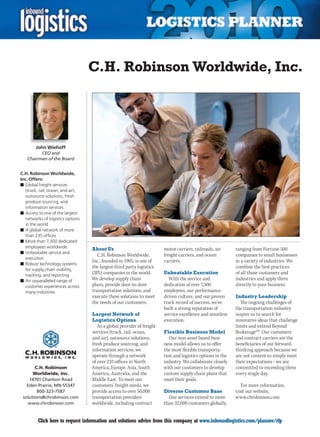 C.H. Robinson Worldwide, Inc.




        John Wiehoff
          CEO and
    Chairman of the Board


C.H. Robinson Worldwide,
Inc. Offers:
n	Global freight services
   (truck, rail, ocean, and air),
   outsource solutions, fresh
   produce sourcing, and
   information services
n	Access to one of the largest
   networks of logistics options
   in the world
n	A global network of more
   than 235 offices
n	More than 7,300 dedicated
   employees worldwide              About Us                             motor carriers, railroads, air      ranging from Fortune 500
n	Unbeatable service and
                                       C.H.	Robinson	Worldwide,	         freight carriers, and ocean         companies to small businesses
   execution
                                    Inc., founded in 1905, is one of     carriers.                           in a variety of industries. We
n	Robust technology systems
   for supply chain visibility,
                                    the largest third party logistics                                        combine the best practices
   tracking, and reporting
                                    (3PL) companies in the world.        Unbeatable Execution                of all those customers and
n	An unparalleled range of          We develop supply chain                 With the service and             industries and apply them
   customer experiences across      plans, provide door-to-door          dedication of over 7,300            directly to your business.
   many industries                  transportation solutions, and        employees, our performance-
                                    execute these solutions to meet      driven culture, and our proven      Industry Leadership
                                    the needs of our customers.          track record of success, we’ve        The ongoing challenges of
                                                                         built a strong reputation of        the transportation industry
                                    Largest Network of                   service excellence and seamless     inspire us to search for
                                    Logistics Options                    execution.                          innovative ideas that challenge
                                       As a global provider of freight                                       limits and extend Beyond
                                    services (truck, rail, ocean,        Flexible Business Model             BrokerageSM. Our customers
                                    and air), outsource solutions,          Our non-asset based busi-        and contract carriers are the
                                    fresh produce sourcing, and          ness model allows us to offer       beneficiaries of our forward-
                                    information services, we             the most flexible transporta-       thinking approach because we
                                    operate through a network            tion and logistics options in the   are not content to simply meet
                                    of over 235 offices in North         industry. We collaborate closely    their expectations – we are
       C.H. Robinson                America, Europe, Asia, South         with our customers to develop       committed to exceeding them
      Worldwide, Inc.               America, Australia, and the          custom supply chain plans that      every single day.
    14701 Charlson Road             Middle East. To meet our             meet their goals.
   Eden Prairie, MN 55347           customers’ freight needs, we                                                For more information,
        800-323-7587                provide access to over 50,000        Diverse Customer Base               visit our website,
 solutions@chrobinson.com           transportation providers               Our services extend to more       www.chrobinson.com
   www.chrobinson.com               worldwide, including contract        than 32,000 customers globally,


C        Click here to request information and solutions advice from this company at www.inboundlogistics.com/planner/rfp                 V
 