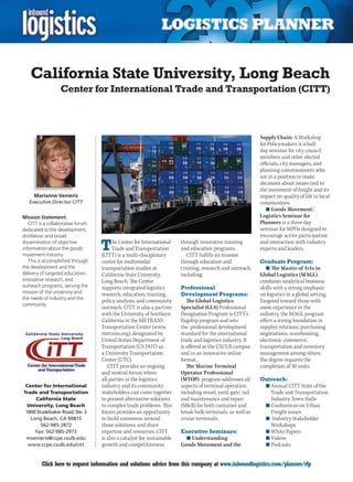 California State University, Long Beach
                  Center for International Trade and Transportation (CITT)



                                                                                                             Supply Chain: A Workshop
                                                                                                             for Policymakers is a half-
                                                                                                             day seminar for city council
                                                                                                             members and other elected
                                                                                                             officials, city managers, and
                                                                                                             planning commissioners who
                                                                                                             are in a position to make
                                                                                                             decisions about issues tied to
                                                                                                             the movement of freight and its
      Marianne Venieris                                                                                      impact on quality of life in local
    Executive Director-CITT                                                                                  communities.
                                                                                                                n	Goods Movement/
Mission Statement:                                                                                           Logistics Seminar for
   CITT is a collaborative forum                                                                             Planners is a three day
dedicated to the development,                                                                                seminar for MPOs designed to
distillation and broad                                                                                       encourage active participation
dissemination of objective
information about the goods
movement industry.
                                   T     he Center for International
                                        Trade and Transportation
                                   (CITT) is a multi-disciplinary
                                                                        through innovative training
                                                                        and education programs.
                                                                           CITT fulfills its mission
                                                                                                             and interaction with industry
                                                                                                             experts and leaders.

   This is accomplished through    center for multimodal                through education and                Graduate Program:
the development and the            transportation studies at            training, research and outreach,        n	The Master of Arts in
delivery of targeted education,    California State University,         including:                           Global Logistics (MAGL)
innovative research, and           Long Beach. The Center                                                    combines analytical business
outreach programs, serving the     supports integrated logistics        Professional                         skills with a strong emphasis
mission of the university and      research, education, training,       Development Programs:                on logistics in a global setting.
the needs of industry and the
                                   policy analysis, and community          The Global Logistics              Targeted toward those with
community.
                                   outreach. CITT is also a partner     Specialist (GLS) Professional       some experience in the
                                   with the University of Southern      Designation Program is CITT’s        industry, the MAGL program
                                   California in the METRANS            flagship program and sets            offers a strong foundation in
                                   Transportation Center (www.          the professional development         supplier relations, purchasing
                                   metrans.org), designated by          standard for the international       negotiations, warehousing,
                                   United States Department of          trade and logistics industry. It     electronic commerce,
                                   Transportation (US DOT) as           is offered at the CSULB campus       transportation and inventory
                                   a University Transportation          and in an innovative online          management among others.
                                   Center (UTC).                        format.                              The degree requires the
                                      CITT provides an ongoing             The Marine Terminal               completion of 30 units.
                                   and neutral forum where              Operator Professional
                                   all parties in the logistics         (MTOP) program addresses all        Outreach:
 Center for International          industry and its community           aspects of terminal operation,          n	Annual CITT State of the
Trade and Transportation           stakeholders can come together       including vessel, yard, gate, rail        Trade and Transportation
     California State              to present alternative solutions     and maintenance and repair                Industry	Town	Halls
  University, Long Beach           to complex trade problems. This      (MR) for both container and            n	Conferences on Urban
 1000 Studebaker Road, Ste. 3      forum provides an opportunity        break bulk terminals, as well as          Freight issues
   Long Beach, CA 90815            to build consensus around            cruise terminals.                       n	 Industry Stakeholder
        562-985-2872               those solutions; and share                                                     Workshops
     Fax: 562-985-2973             expertise and resources. CITT        Executive Seminars:                     n	White Papers
 mvenieris@ccpe.csulb.edu          is also a catalyst for sustainable     n	Understanding                       n	Videos
  www.ccpe.csulb.edu/citt          growth and competitiveness           Goods Movement and the                  n	Podcasts


C        Click here to request information and solutions advice from this company at www.inboundlogistics.com/planner/rfp                    V
 