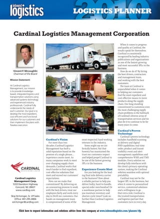 Cardinal Logistics Management Corporation
                                                                                                           When it comes to progress
                                                                                                        and quality at Cardinal, the
                                                                                                        results speak for themselves.
                                                                                                        Cardinal is consistently
                                                                                                        recognized by leading industry
                                                                                                        publications and organizations
                                                                                                        as one of the fastest-growing
                                                                                                        and most successful 3PLs in the
                                                                                                        business.
    Vincent P. McLoughlin                                                                                  How	do	we	do	it?	By	hiring	
    Chairman of the Board                                                                               the best drivers, contractors
                                                                                                        and management team,
Mission Statement:                                                                                      and working with the best
                                                                                                        customers.
At Cardinal Logistics                                                                                      The team at Cardinal is
Management, our mission                                                                                 unparalleled when it comes
is to provide knowledge-                                                                                to helping our customers
based, integrated logistics and                                                                         find the most expedient and
transportation solutions using
                                                                                                        cost-effective means to move
advanced systems technology
                                                                                                        products along the supply
and experienced industry
                                                                                                        chain. Our long-standing
professionals. Cardinal fully
understands the needs of
                                                                                                        commitment to customize even
each customer. Our goal is to                                                                           the most challenging supply
develop the most expedient,                                                                             chain problems is the hallmark
cost-efficient and functional                                                                           of Cardinal’s diverse array of
solutions for our customers and                                                                         transportation services and we
then implement the plans with                                                                           plan for it to continue to be for
flawless execution.                                                                                     many years to come.

                                                                                                        Cardinal’s Proven
                                                                                                        Technology
                                                                                                           Cardinal’s proven technology
                                  Cardinal’s Vision                  most respected, hard-working       includes: handheld scanning
                                     For more than two               veterans in the industry.          at delivery and digital
                                  decades, Cardinal Logistics           Some might say we are           POD capabilities; real-time
                                  Management has built a             brutally honest, but that          order, product and transit
                                  solid reputation based on the      honesty has maintained the         visibility; event and alert
                                  promise of a single phrase…        trust our customers respect        management capabilities; and
                                  experience counts most. As         and helped propel Cardinal to      comprehensive WMS and TMS
                                  many companies work to meet        be one of the fastest growing      modules. Every solution we
                                  ever-changing supply chain         3PLs in the business.              develop fully interfaces with
                                  demands, Cardinal works that                                          the client’s primary operating
                                  much harder to find expedient,     Experience Counts Most             system, making the Cardinal
                                  cost-effective solutions that         Are you looking for the lead-   solution seamless with optimal
                                  meet and exceed our customers’     ing final mile delivery carrier    portability.
    Cardinal Logistics            expectations.                      in	the	business?	How	about	           Cardinal may not be the
   Management Corp.                  How	can	we	make	that	           a reliable partner to help you     largest 3PL in the business, but
  5333 Davidson Highway           commitment? By delivering on       deliver bulky, hard-to-handle,     when it comes to personalized
    Concord, NC 28027             an unwavering promise to work      special order merchandise? Or      service, customized solutions
    www.cardlog.com               with the best drivers, treat our   a warehouse partner to help        and a willingness to go
                                  employees fairly and work every    you maintain inventory and         that extra mile, Cardinal is
 Skip Stritzinger, Sr. VP Sales   day to thrill our customers. Our   shorten cycle times? Look no       the trusted transportation
     Office: 401-295-0806         hands-on management team           further than Cardinal Logistics    and logistics partner that
  sstritzinger@cardlog.com        is compromised of some of the      Management.                        customers turn to every day.


C        Click here to request information and solutions advice from this company at www.inboundlogistics.com/planner/rfp             V
 