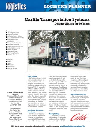 Carlile Transportation Systems
                                                                               Driving Alaska for 30 Years

Services:
n	75-foot public scale
n	Bulk commodities
n	Container freight station
n	(US Customs bonded facility)
n	Consolidation and
  distribution
n	Covered flatbed loading area
n	Hazardous materials
n	Heavy haul/lowboy services
n	Industrial shrink-wrap
n	Project lay-down
n	Rail load/off-load
n	Third-party logistics
n	Warehousing


Terminals:
n	Alaska
n	Texas
n	Minnesota
n	Washington
n	Alberta, Canada




                                  Road Tested                         chain relationships to deliver     unforgiving climate. As a
                                     As Carlile celebrates its 30th   your freight as quickly and        result, we have first-class
                                  anniversary it continues to         cost-effectively as possible.      equipment and technologies
                                  put its reputation on the road      Our	Minneapolis	and	Houston	       for heavy-lifting projects as
                                  every day, transporting full        terminals are perfect for          well as specially trained drivers
                                  and partial loads across North      shipping from every corner of      and on-the-ground support
                                  America. With six terminals         the continental United States      personnel. So we can deliver
                                  in Alaska and four in Canada        to Alaska. Our Tacoma facility     your heavy-haul load on time,
                                  and the continental United          sits at the edge of Alaska’s       on budget and in one piece.
  Carlile Transportation          States, we make it easy to move     waterways. Our Edmonton
          Systems                 whatever you have – wherever it     terminal provides dedicated        Hazardous Materials
 Anchorage Main Terminal          is. Our fleet of more than 1,500    shipping services between             Our professionally-trained
   1800 East 1st Avenue           vehicles includes refrigerated      Alaska and Canada. And our         team manages and transports
   Anchorage, AK 99501            and standard trailers, lowboys      network of road, rail, air, port   all classes of hazardous
   Phone: 907-276-7797            and tankers. We also offer          and sea partners extends           materials, including bulk, non-
       800-478-1853               select expedited services for       our continental services even      bulk and waste. Our network of
    Fax: 907-278-0972             shipments between Alaska and        further including service to       transportation partners shares
                                  the rest of North America.          Hawaii	via	ship	and	barge	from	    our commitment to ensure safe,
      Tacoma Terminal                                                 Tacoma and other West Coast        compliant transportation of
       2301 Taylor Way            Locations, Locations,               ports!                             hazardous materials.
     Tacoma, WA 98421             Locations
    Phone: 253-874-2633             Whether you’re shipping           Heavy Lifting
        800-323-2296              within Alaska or between the           Carlile made its mark by
      Fax: 253-874-8615           state and the rest of North         hauling some of the heaviest,
    shubbard@carlile.biz          America, Carlile has strategic      bulkiest and one-of-a-kind
       www.carlile.biz            terminal locations and supply-      pieces of freight in Alaska’s


C       Click here to request information and solutions advice from this company at www.inboundlogistics.com/planner/rfp                V
 