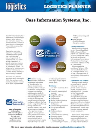 Cass Information Systems, Inc.


Cass Information Systems, Inc. is                                                                            •	 Web-based	reporting	and	
the leader in customized freight                                                                                analysis
bill audit, rating, payment                                                                                 n	Carrier services
and information services. We                                                                                 •	 Freight	bill	inquiry
service over 1,200 customers in                                                                              •	 Exception	analysis
North America including more
Fortune 500 companies than                                                                                  Financial Security
any similar service.                                                                                           Cass Information Systems
                                                                                                            Inc. is a Missouri-based Bank
Cass has the most industry
                                                                                                            Holding	Company.	We	are	
experience in implementing
complex processing systems
                                                                                                            publicly held and traded on the
that meet the unique
                                                                                                            NASDAQ Stock Market (CASS).
internal requirements of                                                                                    We furnish our financial
large companies. Our system                                                                                 information and projections to
architecture allows us to                                                                                   the Securities and Exchange
provide customized solutions.                                                                               Commission and the NASDAQ
We do not fit companies into                                                                                on a regular basis.
a “standardized” system. Cass                                                                                 We comply with the
prides itself on providing system                                                                           provisions of Sarbanes-Oxley
solutions that companies are                                                                                and we make the Statement
unable to develop internally, or                                                                            on Auditing Standards (SAS)
with other service providers.                                                                               70 Type II Report available to
                                                                                                            our customers and prospective
In business since 1906 and                                                                                  customers.

                                     C
processing freight invoices since          ass is the leading           of industry experts perform
1956, Cass continues to offer              provider of freight audit,   an in-depth analysis of your        Experience and Service
stability, security, and expertise   payment and information            unique needs.                          We substantially invest in
in the freight payment market.       services, leveraging over                                              personnel and the required
                                     50 years of experience in          Solutions                           technology to ensure we
                                     providing solutions to major          Cass offers solutions in these   provide superior customer
                                     corporations having complex        key areas:                          support and service in our
                                     transportation payment             n	Freight bill processing and       relationships. Our Customer
                                     and information needs. By             payment                          Service Team includes
                                     understanding our customer’s       n	Freight bill auditing             an assigned Account
                                     critical transportation and        n	Freight accruals                  Manager who manages the
                                     accounting processes, we           n	Freight rating                    customer relationship with
                                     provide customized business        n	General Ledger Accounting         representatives from systems,
                                     intelligence solutions that help   n	System design and                 operations and carrier relations.
                                     create a competitive advantage        development                      This level of customer support
                                     through reduced costs,             n	Electronic billing conversion     provides the highest echelon of
                                     increased efficiency, and better   n	Package level audit and           quality services, and the most
      Cass Information               decision making capability.           reporting                        extensive customer oriented
         Systems, Inc.                  Our goal is to not just         n	Vendor compliance                 focus in our industry.
    13001 Hollenberg Drive           duplicate existing systems            reporting
     Bridgeton, MO 63044             but to provide enhancements        n	Carrier compliance reporting        Contact Cass today to learn
         314-506-5500                to the freight processing          n	Billing procedures                more about the freight audit,
       Fax: 314-506-5840             system that will help to           n	Business Intelligence             payment and information
      cass@cassinfo.com              maximize a customer’s supply         •	 Standard	Reporting             solutions that you can count
      www.cassinfo.com               chain efficiency. Cass’ team         •	 Customer	designed	reports      on today and into the future.


C        Click here to request information and solutions advice from this company at www.inboundlogistics.com/planner/rfp                 V
 