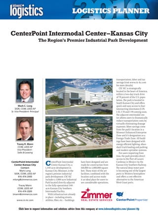 CenterPoint Intermodal Center – Kansas City
                            The Region’s Premier Industrial Park Development




                                                                                                      transportation, labor and tax
                                                                                                      savings (visit www.cic-kc.com
                                                                                                      for more details).
                                                                                                         CIC-KC is strategically
                                                                                                      located in the heart of America,
                                                                                                      within a two-day truck drive
                                                                                                      of 78 percent of the U.S. popu-
                                                                                                      lation. The park is located in
                                                                                                      South Kansas City and offers
      Mark C. Long                                                                                    quick and easy access to four
    SIOR, CCIM, LEED AP                                                                               intersecting interstates (I-29,
Sr. Vice President- Principal                                                                         I-35, I-70 and I-49 coming soon.
                                                                                                      The adjacent intermodal cen-
                                                                                                      ter allows users to dramatically
                                                                                                      reduce transportation costs by
                                                                                                      virtually eliminating drayage
                                                                                                      expenses. More savings come
                                                                                                      from the park’s location in a
                                                                                                      Missouri Enhanced Enterprise
                                                                                                      Zone and it’s designation as a
                                                                                                      Foreign Trade Zone. All build-
                                                                                                      ings have been designed with
     Tracey R. Mann                                                                                   energy efficient lighting, abun-
      CCIM, LEED AP                                                                                   dant truck loading and parking
      Vice President -                                                                                and modern sprinkler systems.
      Sales  Leasing                                                                                    For users importing from
                                                                                                      Asia, the park provides direct
                                                                                                      access to the Port of Lazaro
CenterPoint Intermodal
  Center-Kansas City
        Contact:
                                C      enterPoint Intermodal
                                       Center-Kansas City, a
                                1,340-acre development in
                                                                     have been designed and are
                                                                     ready for construction from
                                                                     168,000-to-1,000,000 square
                                                                                                      Cardenas in Mexico via the
                                                                                                      Kansas City Southern Railway.
                                                                                                      The natural deep-water port
      Mark Long                 Kansas City, Missouri, is the        feet. These state-of-the art     is becoming one of the largest
  SIOR, CCIM, LEED AP           region’s premier industrial          facilities, combined with the    ports in Western hemisphere
     816-474-2000               park development. CIC-KC             location and access make         and offers a cost-effective
 mlong@zimmercos.com            includes a 1,000-acre Industrial     it an ideal place for users to   alternative to the American
                                Park located directly adjacent       see considerable operations,     West Coast ports.
     Tracey Mann                to the fully-operational 340-
    CCIM, LEED AP               acre Kansas City Southern
     816-474-2000               Intermodal Facility.
 tmann@zimmercos.com               With infrastructure already
                                in place – including streets,
     www.cic-kc.com             utilities, fiber, etc. – buildings


C      Click here to request information and solutions advice from this company at www.inboundlogistics.com/planner/rfp             V
 