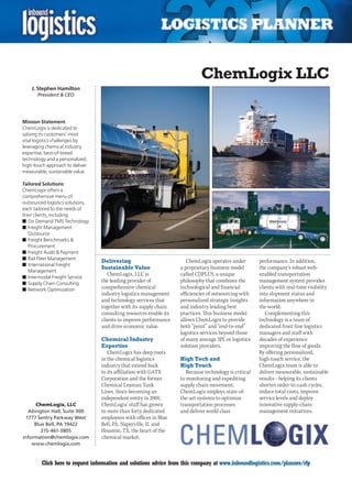 ChemLogix LLC
    J. Stephen Hamilton
       President  CEO




Mission Statement
ChemLogix is dedicated to
solving its customers’ most
vital logistics challenges by
leveraging chemical industry
expertise, best-of-breed
technology and a personalized,
high-touch approach to deliver
measurable, sustainable value.

Tailored Solutions
ChemLogix offers a
comprehensive menu of
outsourced logistics solutions,
each tailored to the needs of
their clients, including:
n	On Demand TMS Technology
n	Freight Management
  Outsource
n	Freight Benchmarks 
  Procurement
n	Freight Audit  Payment
n	Rail Fleet Management
                                  Delivering                           ChemLogix operates under         performance. In addition,
n	International Freight
                                  Sustainable Value                 a proprietary business model        the company’s robust web-
  Management
                                     ChemLogix, LLC is              called C|3PLUS, a unique            enabled transportation
n	Intermodal Freight Service
n	Supply Chain Consulting
                                  the leading provider of           philosophy that combines the        management system provides
n	Network Optimization            comprehensive chemical            technological and financial         clients with real-time visibility
                                  industry logistics management     efficiencies of outsourcing with    into shipment status and
                                  and technology services that      personalized strategic insights     information anywhere in
                                  together with its supply chain    and industry leading best           the world.
                                  consulting resources enable its   practices. This business model         Complementing this
                                  clients to improve performance    allows ChemLogix to provide         technology is a team of
                                  and drive economic value.         both “point” and “end-to-end”       dedicated front-line logistics
                                                                    logistics services beyond those     managers and staff with
                                  Chemical Industry                 of many average 3PL or logistics    decades of experience
                                  Expertise                         solution providers.                 improving the flow of goods.
                                     ChemLogix has deep roots                                           By offering personalized,
                                  in the chemical logistics         High Tech and                       high-touch service, the
                                  industry that extend back         High Touch                          ChemLogix team is able to
                                  to its affiliation with GATX         Because technology is critical   deliver measurable, sustainable
                                  Corporation and the former        to monitoring and expediting        results – helping its clients
                                  Chemical Leaman Tank              supply chain movement,              shorten order-to-cash cycles,
                                  Lines. Since becoming an          ChemLogix employs state-of-         reduce total costs, improve
                                  independent entity in 2001,       the-art systems to optimize         service levels and deploy
      ChemLogix, LLC              ChemLogix’ staff has grown        transportation processes            innovative supply-chain
   Abington Hall, Suite 300       to more than forty dedicated      and deliver world class             management initiatives.
  1777 Sentry Parkway West        employees with offices in Blue
     Blue Bell, PA 19422          Bell, PA, Naperville, IL and
        215-461-3805              Houston,	TX,	the	heart	of	the	
information@chemlogix.com         chemical market.
    www.chemlogix.com


C        Click here to request information and solutions advice from this company at www.inboundlogistics.com/planner/rfp              V
 