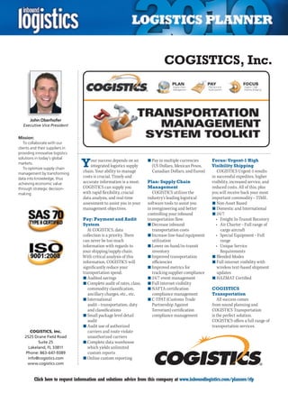 COGISTICS, Inc.



      John Oberhofer
  Executive Vice President


Mission:
   To collaborate with our
clients and their suppliers in
providing innovative logistics


                                 Y
solutions in today’s global
                                     our success depends on an       n	Pay in multiple currencies      Focus: Urgent-1 High
markets.
                                     integrated logistics supply       (US Dollars, Mexican Pesos,     Visibility Shipping
   To optimize supply chain
management by transforming
                                 chain. Your ability to manage         Canadian Dollars, and Euros)       COGISTICS Urgent-1 results
data into knowledge, thus        costs is crucial. Timely and                                          in successful expedites, higher
achieving economic value         accurate information is a must.     Plan: Supply Chain                visibility, increased service, and
through strategic decision-      COGISTICS can supply you            Management                        reduced costs. All of this, plus
making.                          with rapid flexibility, crucial        COGISTICS utilizes the         you will receive back your most
                                 data analysis, and real-time        industry’s leading logistical     important commodity – TIME.
                                 assessment to assist you in your    software tools to assist you      n	Non-Asset Based
                                 management objectives.              in reengineering and better       n	Domestic and International
                                                                     controlling your inbound          n	24/7
                                 Pay: Payment and Audit              transportation flow.                •	 Freight	In-Transit	Recovery
                                 System                              n	Decrease inbound                  •	 Air	Charter	–	Full	range	of	
                                    At COGISTICS, data                  transportation costs                cargo aircraft
                                 collection is a priority. There     n	Increase line-haul equipment      •	 Special	Equipment	–	Full	
                                 can never be too much                  utilization                         range
                                 information with regards to         n	Lower on-hand/in-transit          •	 Unique	Service	
                                 your shipping/supply chain.            inventory                           Requirements
                                 With critical analysis of this      n	Improved transportation         n	Blended Modes
                                 information, COGISTICS will            efficiencies                   n	Full internet visibility with
                                 significantly reduce your           n	Improved metrics for               wireless text-based shipment
                                 transportation spend.                  tracking supplier compliance      updates
                                 n	Audited savings                   n	24/7 event management           n	HAZMAT	Certified
                                 n	Complete audit of rates, class,   n	Full internet visibility
                                    commodity classification,        n	NAFTA certification             COGISTICS
                                    ancillary charges, etc., etc.       compliance management          Transportation
                                 n	International                     n	C-TPAT (Customs Trade              All success comes
                                    audit – transportation, duty        Partnership Against            from sound planning and
                                    and classifications                 Terrorism) certification       COGISTICS Transportation
                                 n	Small package level detail           compliance management          is the perfect solution.
                                    audit                                                              COGISTICS offers a full range of
                                 n	Audit use of authorized                                             transportation services.
       COGISTICS, Inc.              carriers and route violate
    2525 Drane Field Road           unauthorized carriers
           Suite 25              n	Complete data warehouse
      Lakeland, FL 33811            which yields unlimited
     Phone: 863-647-9389            custom reports
      info@cogistics.com         n	Online custom reporting
      www.cogistics.com


C        Click here to request information and solutions advice from this company at www.inboundlogistics.com/planner/rfp             V
 