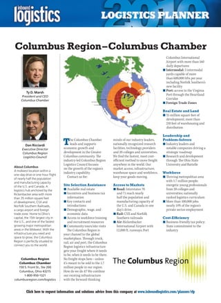 Columbus Region – Columbus Chamber
                                                                                                              Columbus International
                                                                                                              Airport with more than 160
                                                                                                              daily departures
                                                                                                            n	Intermodal: 3 intermodal
                                                                                                              yards capable of more
                                                                                                              than 600,000 lifts per year
                                                                                                              including Norfolk Southern’s
                                                                                                              new facility
                                                                                                            n	Port: access to the Virginia
         Ty D. Marsh
     President and CEO
                                                                                                              Port	through	the	Heartland	
     Columbus Chamber
                                                                                                              Corridor
                                                                                                            n	Foreign Trade Zones

                                                                                                            Real Estate and Land
                                                                                                            n	35 million square feet of
                                                                                                              development; more than
                                                                                                              210 feet of warehousing and
                                                                                                              distribution

                                                                                                            Leadership and

        Dan Ricciardi               T   he Columbus Chamber
                                        leads and supports
                                    economic growth and
                                                                        minds of our industry leaders,
                                                                        nationally recognized research
                                                                        facilities, technology providers
                                                                                                            Problem-Solvers
                                                                                                            n	Industry leaders and
                                                                                                              notable companies driving a
      Executive Director
      Columbus Region               development in the Greater          and 20 colleges and universities.     strategic roadmap
       Logistics Council            Columbus community. The             We find the fastest, most cost-     n	Research and development
                                    industry-led Columbus Region        efficient method to move freight      through The Ohio State
                                    Logistics Council focuses           anywhere in the world. Our            University and Battelle
About Columbus
                                    on the growth of the region’s       market access, infrastructure,
A midwest location within a
                                    industry capability.                warehouse space and workforce,      Workforce
one-day drive or one-hour flight
of nearly half the population
                                      Contact us for:                   keep your goods moving.             n	Thriving metropolitan area
and manufacturing capacity
                                                                                                              with 1.7 million people;
of the U.S. and Canada. A           Site Selection Assistance           Access to Markets                     energetic young professionals
logistics hub anchored by the       n	Available real estate             n	Road: Interstates 70                from 20 colleges and
Rickenbacker area with more         n	Incentives and business tax         and 71 reach nearly                 universities; nationally
than 35 million square feet             information                       half the population and             ranked logistics curriculum
of development, CSX and             n	Key contacts and                    manufacturing capacity of         n	More than 100,000 jobs;
Norfolk Southern Railroads,             introductions                     the U.S. and Canada in one          nearly 14% of the region’s
a cargo airport and foreign         n	Demographic, wage, and              day’s drive.                        private sector employment
trade zone. Home to Ohio’s              economic data                   n	Rail: CSX and Norfolk
capital, the 15th largest city in   n	Access to workforce training        Southern railroads                Cost-Efficiency
the U.S., and one of the fastest        and recruitment resources       n	Air: Rickenbacker                 n	Business-friendly tax policy;
growing major metropolitan          n	Community tours/site visits         International Airport with          State commitment to the
areas in the Midwest. With the          The Columbus Region is            12,000 ft. runways; Port            industry
infrastructure you need and         your channel to the global
space to grow, the Columbus         marketplace. Through truck,
Region is perfectly situated to     rail, air and port, the Columbus
connect you to the world.           Region logistics infrastructure
                                    gets your freight where it needs
                                    to be, when it needs to be there.
     Columbus Region                No freight stops here – unless
    Columbus Chamber                it’s meant to be sold to the 1.7
   150 S. Front St., Ste 200        million people in our region.
    Columbus, Ohio 43215            How	do	we	do	it?	We	combine	
       1-800-950-1321               our existing infrastructure
columbusregion.com/logistics        with the forward-thinking


C        Click here to request information and solutions advice from this company at www.inboundlogistics.com/planner/rfp                  V
 
