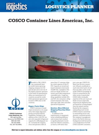 COSCO Container Lines Americas, Inc.




                             F    ounded in 1961, COSCO
                                  has consistently been
                             the world’s fastest growing
                                                                 more than 117 container ships
                                                                 for a total capacity of 256,171
                                                                 TEU. Capacity on owned and
                                                                                                      just a year ago. COSCO’s 20
                                                                                                      Main Line Services connect
                                                                                                      over 100 ports worldwide to
                             shipping company over the           leased containers total nearly       reach more direct ports of call
                             past decade and is now one of       535,000 TEU. Included in this        than any other carrier in the
                             the largest container operators     total are 191,687 40-foot con-       world. COSCO’s knowledge of
                             in the world. 85 representative     tainers and 22,862 temperature       China is unmatched by any
                             offices are maintained in 49        controlled units. Cargo han-         other carrier. In particular,
                             countries around the world,         dling capabilities include 20 ft.    COSCO offers invaluable
                             while operational agencies are      and 40 ft. dry containers, refrig-   expertise of the rail, truck and
                             located in 1000 cities in 160       erated containers, flat-racks,       feeder services. Especially
                             countries.                          open tops, high cubes and other      important for shipments that
                                                                 specialized equipment.               are bound for or being shipped
                             Bigger, Faster Ships                                                     from the nation’s interior.
                                COSCO continues to make          Quicker, More Efficient              Backed by the company’s
                             major investments in its equip-     Shipping Than Any Other              outstanding track record,
                             ment. New, larger ships have        Carrier                              COSCO remains committed
  COSCO Container            greatly increased COSCO’s              In addition to the                to outstanding service and
 Lines Americas, Inc.        capabilities. Included is the       improvements in equipment,           dynamic, consistent growth.
   100 Lighting Way          addition of five 5,250 TEU ves-     recent scheduling additions          The company’s management
Secaucus, NJ 07094 USA       sels with expanded refrigerated     and revisions have resulted          team in the North American
     800-242-7354            capacity for 1,000 plugs per ves-   in significantly faster transit      headquarters look forward to
     201-422-0500            sel. Currently the company          times for COSCO’s customers...       a very bright future for both
   Fax: 201-422-8956         owns and operates a fleet of        as much as 10% faster than           COSCO and their customers.


C    Click here to request information and solutions advice from this company at www.inboundlogistics.com/planner/rfp                V
 