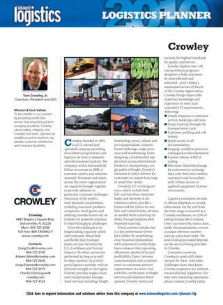 Crowley
                                                                                                        exceeds the highest standards
                                                                                                        for quality and service.
                                                                                                           Crowley deploys over 150
                                                                                                        transportation programs
                                                                                                        designed to help customers
                                                                                                        be more efficient and
                                                                                                        informed – with visibility
                                                                                                        maintained across all facets
                                                                                                        of the Crowley organization.
      Tom Crowley, Jr.                                                                                  Crowley brings impeccable
Chairman, President and CEO                                                                             expertise, knowledge and
                                                                                                        experience to meet each
                                                                                                        customer’s IT requirements,
Mission  Core Values
                                                                                                        delivering:
To be a leader in our markets
                                                                                                        n	Timely response to customer
by providing world class
                                                                                                           service, bookings and rates
service that ensures long-term
                                                                                                        n	Cargo tracking through the
company durability. Crowley
values safety, integrity, one                                                                              transportation cycle
Crowley one team, operational                                                                           n	Customer profiling and call
excellence and innovation, our                                                                             history
people, customer satisfaction
and company durability.          C      rowley, founded in 1892,
                                        is a U.S.-owned and
                                 operated company, providing
                                                                    forwarding; ocean, inland, and
                                                                    air transportation; customs
                                                                    house brokerage; cargo insur-
                                                                                                        n	Quick access to all
                                                                                                           documentation
                                                                                                        n	Imaging- workflow processes
                                 diversified transportation and     ance and warehousing. From             and paperless documentation
                                 logistics services in domestic     designing a multifaceted sup-       n	Express release of Bill of
                                 and international markets. The     ply chain across international         Lading
                                 company, which had nearly $2       borders to transporting a sin-      n	Electronic Data Interchange
                                 billion in revenue in 2008, is     gle pallet of freight, Crowley’s       for customers to exchange
                                 customer centric and solutions     attention to detail delivers for       data with their own vendors,
                                 oriented. Personnel and assets     customers no matter how large          customers and forwarders,
                                 across the entire organization     or small their needs.                  with 24 hour access to
                                 are regularly brought together        Crowley’s U.S. trucking ser-        updated equipment location
                                 to provide solutions to            vices, which include both              information
                                 particular customer challenges.    full- and less-than-container
                                 And many of the world’s            loads, and network of dis-             Logistics customers are able
                                 most dynamic corporations,         tribution centers provide a         to obtain shipment, or receipt,
                                 including consumer products        framework for clients to com-       information via the web from
                                 companies, retail giants and       bine and tailor Crowley services    the time cargo is received at a
          Crowley                clothing manufacturers rely on     as needed while achieving vis-      Crowley warehouse, or a bill of
 9487 Regency Square Blvd.       Crowley for powerful solutions     ibility through sophisticated       lading/airway bill is created.
   Jacksonville, FL 32225        to their throughput challenges.    shipment tracking.                  Users can search by status, date,
    Main: 904-727-2200              A Crowley hallmark is its          Total customer satisfaction      mode of transportation, or even
  Toll Free: 800-CROWLEY         longstanding, regularly sched-     is a key performance driver         a unique reference number
     www.crowley.com             uled container, break-bulk         for Crowley. By establishing        such as a purchase order. The
                                 and Ro/Ro liner transpor-          close business relationships        level of detail provided depends
          Contacts:              tation services between the        with customers Crowley helps        on the services being provided
  Craig.Cox@crowley.com          U.S., Caribbean and Central        them enhance their operating        by Crowley.
       904-727-2159              America. No other carrier has      efficiencies, productivity and         Customers count on
Robert.Weist@crowley.com         performed as long or as well       profitability. Open, two-way        Crowley to work with them,
       904-727-2438              in these markets. As a third-      communication and a commit-         not just for them. And when
Jorge.Estevez@crowley.com        party logistics provider with an   ment to continuous process          challenges arise, they know
       904-727-2579              inherent strength in the region,   improvement is a must. And          Crowley employees are resilient,
   Charlie.Dominguez@            Crowley provides supply chain      with ISO-certification in freight   resourceful and supportive. For
        crowley.com              and transportation manage-         services and solutions devel-       your own rewarding experience,
       904-727-4124              ment services including: freight   opment, Crowley meets and           please contact Crowley today.


C        Click here to request information and solutions advice from this company at www.inboundlogistics.com/planner/rfp             V
 