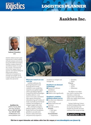 Aankhen Inc.




     Subhash Chowdary
              CEO


Aankhen delivers proven asset
tracking and in-transit visibility
software solutions and services.
Using GPS & RFID technologies,
Aankhen enables enterprises
and defense logistics to secure,
see, monitor, command and
control their supply chains in
real time. Fact based intelligence
(FBI) provides advance
notification of exceptions to
manage and mitigate risk by
Customs, Border Security and
supply chain personnel.
                                     What you cannot see can            exceptions to mitigate and          •	 Humidity
                                     cost you                           manage risk.                        •	 Shock
                                        Aankhen addresses the                                             Process
                                     growing demand for asset           Aankhen’s on-demand                 •	 Depart
                                     tracking and in-transit            technology:                         •	 Arrive
                                     visibility to inter modal flow     n	Requires no software              •	 Milestones
                                     of goods across global supply        installation
                                     chains and defense logistics.      n	Is easy to use                  The ability to see where
                                     Using GPS & RFID technologies      n	Reduces costs significantly   your stuff is, anytime from
                                     Aankhen delivers a new                                             anywhere, creates new
                                     source of accurate, automated      Aankhen’s visibility            opportunities and ability to
                                     data capture eliminating           platform allows you to:         make your supply chains better,
                                     information lag and ‘versions of   n	See where your shipments      faster and smarter.
                                     truth’ to provide you fact based     are on a map
                                     visibility and intelligence to     n	Reduce lead times and            Seeing is believing. Contact
        Aankhen Inc.                 mitigate supply chain risks.         inventory                     Aankhen (info@aankhen.com)
    2107 N. First St. #570              3PLs, Enterprise shippers,      n	Subscribe to alerts:          to see and experience the
      San Jose, CA 95131             Defense Logistics, Customs &         Security                      benefits for yourself. You have
    Phone: 408-387-0083              Border Patrol use the platform         •	 Door	open                nothing to lose except savings.
      Fax: 408-387-0086              globally to securely track,            •	 Tamper
     info@aankhen.com                monitor, reduce lead times           Environmental
     www.aankhen.com                 and proactively respond to             •	 Temperature


C        Click here to request information and solutions advice from this company at www.inboundlogistics.com/planner/rfp             V
 
