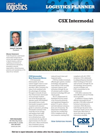 CSX Intermodal




      James R. Hertwig
           President

Mission Statement:
To be the premier, asset-based
Intermodal transportation
service and capacity provider
in North America, with an
unfailing commitment to:
safe and precise operations,
exceeding customer
expectations, ethical business
practices and capitalizing on the
value of our network


                                    CSX Intermodal:                   reduced transit times and          compliant with all C-TPAT
                                    How Tomorrow Moves                improved safety.                   initiatives. CSX is dedicated
                                       CSX Intermodal                    CSXI has modern terminals,      to safeguarding your business
                                    (Intermodal), one of the          efficient gate systems, wireless   while traveling on CSX trains
                                    nation’s largest coast-to-coast   technology and improved            and terminals, through the use
                                    intermodal transportation         train velocity. CSXI can help      of technology advancements,
                                    providers, offers customers the   customers improve asset            security strategies and
                                    value of rail combined with       utilization through the use        CSX’s commitment to the
                                    the advantages of trucking.       of container yards, wireless       environment.
                                    Through its network of more       terminal technology (RF) and          CSXI offers customers the
                                    than 40 terminals, Intermodal     chassis pools.                     most efficient and user-friendly
                                    serves all major markets             The U.S. Department of          service possible.
                                    east of the Mississippi and       Homeland	Security	issued	             In addition to being a highly
                                    operates nearly 450 scheduled     a list of security protocols       efficient intermodal service
                                    intermodal trains a week.         and regulations designed to        provider, CSXI offers enhanced
                                    Intermodal transports mainly      protect U.S. ports, citizens       technical conveniences to
                                    manufactured consumer             and international commerce         customers. With eBusiness
                                    goods in containers, providing    from acts of terrorism. The        tools that put the power into
                                    Intermodal customers with         Department	of	Homeland	            customers’ hands, secure, web-
                                    truck-like service in long-       Security has certified that        based tools, allow them to
                                    and medium-haul traffic           CSX is compliant with all          access the most up-to-date
                                    lanes. CSX has invested           new measures, making CSXI          information available.
                                    in its infrastructure, with
      CSX Intermodal                commitments for significant
     301 West Bay Street            improvements over the next
    Jacksonville, FL 32202          three years. These investments
        800-288-8620                have immediate returns
       www.csxi.com                 to its customers through


C        Click here to request information and solutions advice from this company at www.inboundlogistics.com/planner/rfp              V
 