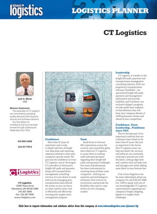 CT Logistics




                                                                                                          Leadership
                                                                                                             CT Logistics is a leader in the
                                                                                                          freight bill audit, payment and
                                                                                                          transportation management
                                                                                                          consulting industry. With our
                                                                                                          proprietary transportation
                                                                                                          software, FreitRater™, our
                                                                                                          specialized freight bill audit,
                                                                                                          payment and management
        Jack H. Miner                                                                                     information services like
              CEO                                                                                         AuditPay, and TranSaver, our
                                                                                                          exclusive shipper’s program,
Mission Statement:                                                                                        we take paths least explored
   The associates of CT Logistics                                                                         to find solutions that will
are committed to providing                                                                                keep your company abreast of
quality demand chain business                                                                             shifting business venues and
services and software solutions.                                                                          ahead of your competition.
   Our foundation of
confidence and trust has been                                                                             Confidence. Trust.
earned through professional                                                                               Leadership…Traditions
leadership since 1923.                                                                                    since 1923.
                                                                                                            They’ve become part of an
                                                                                                          important tradition that our
                                    Confidence                           Trust                            customers have relied on for
        ISO 9001:2008                  More than 87 years of                Small firms to Fortune        more than 87 years. But just
                                    experience and a wide,               100 corporations across the      as important is the future
        SAS 70 TYPE II
                                    in-depth selection of freight        country, and around the globe,   the CT Logistics team can
                                    cost allocation and reporting        have relied on CT Logistics      help you build. Our services
                                    solutions tailored to meet your      to assist them in making         and software are constantly
                                    company’s specific needs. We         solid informed decisions         evolving to provide you with
                                    give you the confidence to trust     regarding their freight bill     the latest, cutting-edge tools
                                    CT Logistics, one of the largest     audit and payment challenges.    and systems that can help trim
                                    U.S. providers in third-party        Our team of professionals        and manage costs while adding
                                    freight bill audit and payment,      has been instrumental in         more black to your bottom line.
                                    along with transportation            assisting many of these same
                                    management consulting                companies – utilizing our           Visit www.ctlogistics.com
                                    services. It is our desire to work   expertise and technology to      for more information about our
                                    with you by managing your            maximize their returns on        company. Or call (216) 267-2000
        CT Logistics                transportation data behind           investments and provide the      Ext. 2190 to speak with one of
     12487 Plaza Drive              the scenes so you can focus          flexibility they need to cope    our knowledgeable CT Logistics
 Cleveland, OH 44130-1084           on what matters most, that           within an ever-changing          representatives regarding your
       216-267-2000                 is efficiently and effectively       market.                          company’s freight, shipping,
     Fax: 216-267-5945              running your supply chain                                             logistics or supply chain
    www.ctlogistics.com             management program.                                                   challenges.


C        Click here to request information and solutions advice from this company at www.inboundlogistics.com/planner/rfp                V
 