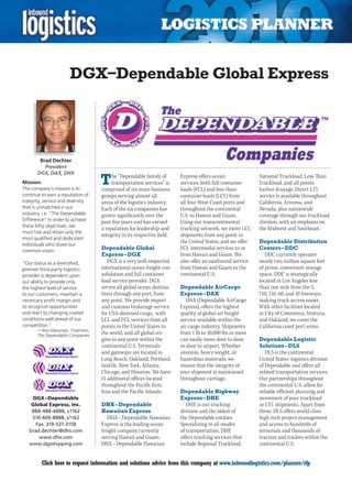 DGX–Dependable Global Express




        Brad Dechter
         President
       DGX, DAX, DHX
Mission:
The company’s mission is to
                                   T    he “Dependable family of
                                        transportation services” is
                                   comprised of six main business
                                                                        Express offers ocean
                                                                        services, both full container
                                                                        loads (FCL) and less-than-
                                                                                                          National Truckload, Less Than
                                                                                                          Truckload, and all points
                                                                                                          harbor drayage. Direct LTL
continue to earn a reputation of   groups serving almost all            container loads (LCL) from        service is available throughout
integrity, service and diversity   areas of the logistics industry.     all four West Coast ports and     California, Arizona, and
that is unmatched in our           Each of the six companies has        throughout the continental        Nevada, plus nationwide
industry, i.e. “The Dependable     grown significantly over the         U.S. to Hawaii and Guam.          coverage through our truckload
Difference” In order to achieve
             .                     past five years and has earned       Using our transcontinental        division, with an emphasis on
these lofty objectives, we
                                   a reputation for leadership and      trucking network, we move LCL     the Midwest and Southeast.
must hire and retain only the
                                   integrity in its respective field.   shipments from any point in
most qualified and dedicated
                                                                        the United States, and we offer   Dependable Distribution
individuals who share our
common vision.
                                   Dependable Global                    FCL intermodal services to or     Centers – DDC
                                   Express – DGX                        from Hawaii and Guam. We             DDC currently operates
“Our status as a diversified,         DGX is a very well-respected      also offer an eastbound service   nearly two million square feet
premier third-party logistics      international ocean freight con-     from Hawaii and Guam to the       of prime, convenient storage
provider is dependent upon         solidation and full container        continental U.S.                  space. DDC is strategically
our ability to provide only        load service provider. DGX                                             located in Los Angeles less
the highest level of service       serves all global ocean destina-     Dependable AirCargo               than one mile from the 5,
to our customers, maintain a       tions through any port, from         Express – DAX                     710, 110, 60, and 10 freeways,
necessary profit margin and        any point. We provide import            DAX (Dependable AirCargo       making truck access easier.
to recognize opportunities         and customs brokerage service        Express), offers the highest      With other facilities located
and react to changing market       for USA-destined cargo, with         quality of global air freight     in City of Commerce, Ventura,
conditions well ahead of our       LCL and FCL services from all        service available within the      and Oakland, we cover the
competition.”                      points in the United States to       air cargo industry. Shipments     California coast port areas.
       — Ron Massman, Chairman,
       The Dependable Companies
                                   the world, and all global ori-       from 1 lb to 10,000 lbs or more
                                   gins to any point within the         can easily move door to door,     Dependable Logistic
                                   continental U.S. Terminals           or door to airport. Whether       Solutions – DLS
                                   and gateways are located in          oversize, heavy weight, or           DLS is the continental
                                   Long Beach, Oakland, Portland,       hazardous materials, we           United States’ logistics division
                                   Seattle, New York, Atlanta,          ensure that the integrity of      of Dependable and offers all
                                   Chicago, and Houston. We have        your shipment is maintained       related transportation services.
                                   15 additional offices located        throughout carriage.              Our partnerships throughout
                                   throughout the Pacific Rim,                                            the continental U.S. allow for
                                   Asia and the Pacific Islands.        Dependable Highway                reliable efficient planning and
      DGX – Dependable                                                  Express – DHE                     movement of your truckload
     Global Express, Inc.          DHX – Dependable                        DHE is our trucking            or LTL shipments. Apart from
     888-488-4888, x1162           Hawaiian Express                     division and the oldest of        these, DLS offers world class
     310-669-8888, x1162              DHX – Dependable Hawaiian         the Dependable entities.          high-tech project management
       Fax: 310-537-3158           Express is the leading ocean         Specializing in all modes         and access to hundreds of
    brad.dechter@dhx.com           freight company currently            of transportation, DHE            terminals and thousands of
        www.dhx.com                serving Hawaii and Guam.             offers trucking services that     tractors and trailers within the
    www.dgxshipping.com            DHX – Dependable Hawaiian            include Regional Truckload,       continental U.S.


C        Click here to request information and solutions advice from this company at www.inboundlogistics.com/planner/rfp                V
 