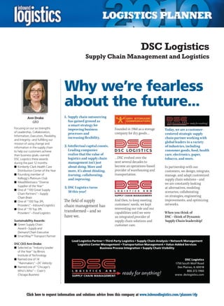 DSC Logistics
                                                     Supply Chain Management and Logistics




                                       Why we’re fearless
                                       about the future...
           Ann Drake                   1. Supply chain outsourcing
               CEO                        has gained ground as
                                          a smart strategy for
Focusing on our six strengths             improving business             Founded in 1960 as a storage       Today, we are a customer-
of Leadership, Collaboration,                                            company for dry goods…
                                          processes and                                                     centered strategic supply
Information, Execution, Flexibility,
                                          increasing flexibility.                                           chain partner working with
and Integrity – and fulfilling our
mission of using change and
                                                                                                            global leaders in a variety
information in the supply chain        2. Intellectual capital counts.                                      of industries, including
to help our customers achieve             Leading companies                                                 consumer goods, food, health
their business goals – earned             realize that the value of                                         care, electronics, paper,
DSC Logistics these awards                logistics and supply chain     …DSC evolved over the              tobacco, and more.
during the past 12 months:                management isn’t just          next several decades to
n	 Kimberly-Clark Health Care             about doing. More and          become an operations-based         In partnership with our
   Distribution Center of the Year        more, it’s about thinking,     provider of warehousing and        customers, we design, integrate,
n	 Founding member of                     learning, collaborating,       transportation.                    manage, and adapt customized
   Kellogg’s Platinum Club                and improving.                                                    supply chain solutions – and
n	 MeadWestvaco “Diverse                                                                                    we are constantly looking
   Supplier of the Year”
                                       3. DSC Logistics turns                                               at alternatives, modeling
n	 One of “100 Great Supply
                                          50 this year!                                                     scenarios, collaborating
   Chain Partners” – Supply
   Chain Brain
                                                                                                            on strategies, engineering
n	 One of “100 Top 3PL                 The field of supply               And then, to keep meeting          improvements, and optimizing
   Providers” – Inbound Logistics      chain management has              customers’ needs, we kept          networks.
n	 One of “70 Top 3PL                                                    reinventing our role and our
   Providers” – Food Logistics
                                       transformed – and so              capabilities until we were         When you think of
                                       have we.                          an integrated provider of          DSC – think of Dynamic
Sustainability Awards:                                                   supply chain solutions and         Supply Chain leadership!
n	 Green Supply Chain                                                    customer care.
   Award – Supply and
   Demand Chain Executive
n	 SmartWaySM Transport Partner
                                            Lead Logistics Partner • Third-Party Logistics • Supply Chain Analysis • Network Management
DSC CEO Ann Drake:                              Logistics Center Management • Transportation Management • Value-Added Services
n	 Selected as “Industry Leader                                 Business Process Integration • Supply Chain Visibility
   of the Year” by Illinois
   Institute of Technology
n	 Named one of 14                                                                                                         DSC Logistics
   “Rainmakers” – DC Velocity                                                                                      1750 South Wolf Road
n	 Named one of “Chicago’s                                                                                           Des Plaines, IL 60018
   Who’s Who” – Crain’s                                                                                                     800.372.1960
   Chicago Business                                                                                                www. dsclogistics.com




C         Click here to request information and solutions advice from this company at www.inboundlogistics.com/planner/rfp                   V
 