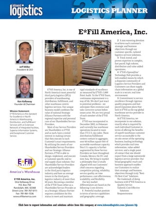 E*Fill America, Inc.
                                                                                                               2 A non-wavering devotion
                                                                                                            to achieve each customer’s
                                                                                                            strategic and business
                                                                                                            objectives through our
                                                                                                            customer specific, tailored
                                                                                                            logistics services solutions.
                                                                                                               3 Tried, tested, and
                                                                                                            proven expertise in complex,
                                                                                                            fast-paced, high volume,
          Jeff Miller                                                                                       distribution and value added
       President  CEO                                                                                      operations.
                                                                                                               4 E*Fill’s Xpress|One™
                                                                                                            Technology Hub provides a
                                                                                                            web enabled means by which
                                                                                                            a disparate community of
                                                                                                            Logistics Service Providers and
                                                                                                            Customers can share supply
                                       E*Fill America, Inc. is one of   rigid standards of excellence       chain information on a global
                                    North America’s most powerful       as measured by E*Fill’s 1,000       scale in a secure, real time
                                    third party logistics (3PL’s)       Point Audit. To the E*Fill Team,    environment.
                                    providers of warehousing,           continuous improvement is a            5 Commitment to service
        Ken Kellaway                distribution, fulfillment, and      way of life. We don’t just react    excellence through rigorous
     Founder  Chairman             other warehouse-centric             to potential problems – we          quality programs and fast-
                                    logistics services. Our unique      anticipate their existence and      paced expansion plans that
                                    business model combines the         take corrective action before       lock in E*Fill as the top global
Mission Statement:
E*Fill America is the standard
                                    value of national Strategic         issues arise. We are very proud     warehouse service provider in
for Excellence in North             Alliance Partners with the          of each member of the E*Fill        North America.
America’s Warehousing,              regional expertise and personal     Team.                                  At E*Fill America, we
Distribution, and Fulfillment       care of our Shareholder/Service        E*Fill was incorporated in       incorporate in our solution,
Services with an Extensive          Providers.                          December 2002, in Delaware          exactly what is required by
Network of Integrated Facilities,      Most of our Service Providers    and currently has warehouse         each individual Customer in
Superior Information Systems,       are Shareholders in E*Fill          operations located in more          terms of offering the benefits
and Exceptional Customer            and as such, have a vested          than 175 U.S. zip codes. These      of superb warehouse customer
Service.                            interest in making certain          distribution/fulfillment            service accountable to the
                                    that they execute to each           centers contain in aggregate,       on-site owner of the operating
                                    Customer’s exact requirements.      over 60 million square feet of      business, leading technology
                                    By utilizing the assets of our      accessible warehouse capacity.      which provides real time
                                    Shareholder/Service Providers       This U.S. capacity is further       information, value-added
                                    and our Strategic Alliance          augmented by those Service          services, and a single point
                                    Partners, E*Fill is able to         Providers we have throughout        of contact that one should
                                    design, implement, and execute      Canada, Mexico, the EU, and         expect from a large nationwide
                                    a Customer specific end-to-         now Asia. We bring to market        logistics service provider. Our
                                    end supply chain solution. Our      a philosophy that is totally        broad geographic reach and
                                    Shareholder/Service Providers       aligned with our Customers’         business approach enables
                                    are acknowledged leaders            chief concerns regarding            our Customers to realize
                                    in the third party logistics        competitive pricing, reliability,   their strategic and business
                                    industry and have an average        service quality, on time            objectives through truly “Best-
                                    tenure in the third party           performance, cost effectiveness,    Fit-Best-Cost” Solutions.
    E*Fill America, Inc.            logistics industry of more than     scalability, and flexibility.          The trademark of doing
     One Kellaway Drive             60 years. Becoming a member            Our key market                   business with E*Fill America is:
        P.O. Box 750                of the E*Fill Team either as a      differentiators are based on the       Quality Service
   Randolph, MA 02368               Shareholder/Service Provider or     following 5 core drivers:              Tailored, Cost Effective
  Direct Line: 781-767-6111         as a Strategic Alliance Partner        1 Powerful market position             Solutions
      Fax: 781-961-1536             requires candidates for this        in terms of service capabilities       Responsiveness
   www.efillamerica.com             status to meet and maintain         and geographic coverage.


C        Click here to request information and solutions advice from this company at www.inboundlogistics.com/planner/rfp                 V
 