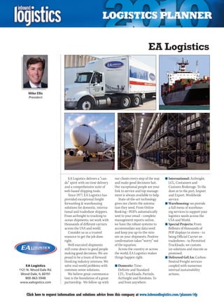 EA Logistics



                  Mike Ellis
                   President




                                            EA Logistics delivers a “can-    our clients every step of the way   n	International: Airfreight,
                                         do” spirit with on-time delivery    and make good decisions fast.         LCL, Containers and
                                         and a comprehensive suite of        Our exceptional people are your       Customs Brokerage. To the
                                         web-based shipping tools.           link to service and top manage-       door or to the port, Import
                                            Since 1977, EA Logistics has     ment is always available to help.     and Export. Worldwide
                                         provided exceptional freight           State-of-the-art technology        service.
                                         forwarding  warehousing            gives our clients the automa-       n	Warehousing: we provide
                                         solutions for domestic, interna-    tion they need. From Online           a full menu of warehous-
                                         tional and tradeshow shippers.      Booking – POD’s automatically         ing services to support your
                                         From airfreight to trucking to      sent to your email – complete         logistics needs across the
                                         ocean shipments, we work with       management reports online,            USA and World.
                                         thousands of different carriers     we have the robust systems to       n	Special Projects: From
                                         across the USA and world.           accommodate any data need             Rollouts of thousands of
                                            Consider us as a trusted         and keep you up-to-the-min-           POP displays to stores – to
                                         resource to get the job done        ute on your shipments. Positive       being Official Carrier on
                                         right.                              confirmation takes “worry” out        tradeshows – to Permitted
                                            Well executed shipments          of the equation.                      Truckloads, we custom-
YO N D                                   still come down to good people         Across the country or across       ize solutions and execute as
                                         making good decisions. We are       the world, EA Logistics makes         promised.
                                         proud to be a team of forward-      things happen right.                n	Delivered GrEAn: Carbon-
                                         thinking industry veterans. We                                            Neutral Freight services
                 EA Logistics            solve real-world problems with      n	Domestic: Time-                     coupled with numerous
             1121 N. Wood Dale Rd.       common-sense solutions.               Definite and Standard               internal sustainability
              Wood Dale, IL 60191           We believe great communica-        LTL, Truckloads, Partials,          actions.
                 800-863-5948            tion is the foundation of a great     Airfreight and Hotshots. To
              www.ealogistics.com        partnership. We follow up with        and from anywhere.


         C       Click here to request information and solutions advice from this company at www.inboundlogistics.com/planner/rfp               V
 