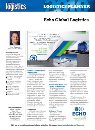 Echo Global Logistics




      Doug Waggoner
    Chief Executive Officer

Mission Statement:
Echo Global Logistics is a
leading provider of technology-
enabled transportation
management outsourcing.
Our proprietary web-based
technology, dedicated
service teams and robust
procurement power enable our
clients to achieve significant
transportation efficiencies while
receiving best in class service.    Evolved Transportation             (ETM™) technology gives           keeping your business needs
We provide solutions across all     Management                         single point visibility into      in mind.
transportation modes and our           Echo Global Logistics is the    all transportation providers         How do we do it? With
core logistics services include:    next step in the evolution of      regardless of mode or technical   our web-based technology,
n	Pre-engagement freight            transportation management.         capabilities, allowing for        this team of transportation
   analysis                            It is not a surprise that       flexible freight management       professionals is armed with
n	RFP and rate negotiation          freight management is not          and execution.                    superior market intelligence
n	Shipment execution and            a core competency of most                                            and instant access to open
   tracking                         businesses. In this case, Echo     Procurement Power and             capacity to maximize your
n	Carrier management                can be a strategic partner,        Carrier Relationships             transportation dollars. Your
n	Routing compliance                helping create transportation         Echo has relationships         Echo dedicated team has the
n	Freight bill audit and            process efficiencies to generate   with the top LTL, truckload,      tools they need to save you
   payment                          hard and soft savings. Echo        expedited, international and      significant dollars and provide
n	Performance management            offers web-based technology,       small parcel carriers. Our        you the highest level of service.
n	Reporting functions               extensive buying power and a       Carrier Quality Certification
                                    dedicated team service model       program is a dynamic system         Whether you move three
                                    for turnkey transportation         in which carriers are ranked by   shipments a day or have a
                                    management services.               relevance and appropriateness     transportation budget in the
                                    Whatever your need and             for all shipments. This program   millions, Echo has a solution to
                                    regardless of size, Echo has a     results in optimum carrier        improve your bottom line.
                                    solution to fit your business.     sourcing and performance
    Echo Global Logistics                                              management.
        600 W. Chicago              Technology
           Suite 725                   Echo’s web-based technology     Dedicated Teams
       Chicago, IL 60654            suite includes customizable           Echo clients receive
     Phone: 866-845-3909            portals for your customers,        a dedicated team of
      Fax: 888-796-4445             as well as carrier and vendor      transportation professionals
        info@echo.com               management. The Echo Evolved       with the tools needed to find
        www.echo.com                Transportation Manager             shipping efficiencies while


C        Click here to request information and solutions advice from this company at www.inboundlogistics.com/planner/rfp               V
 